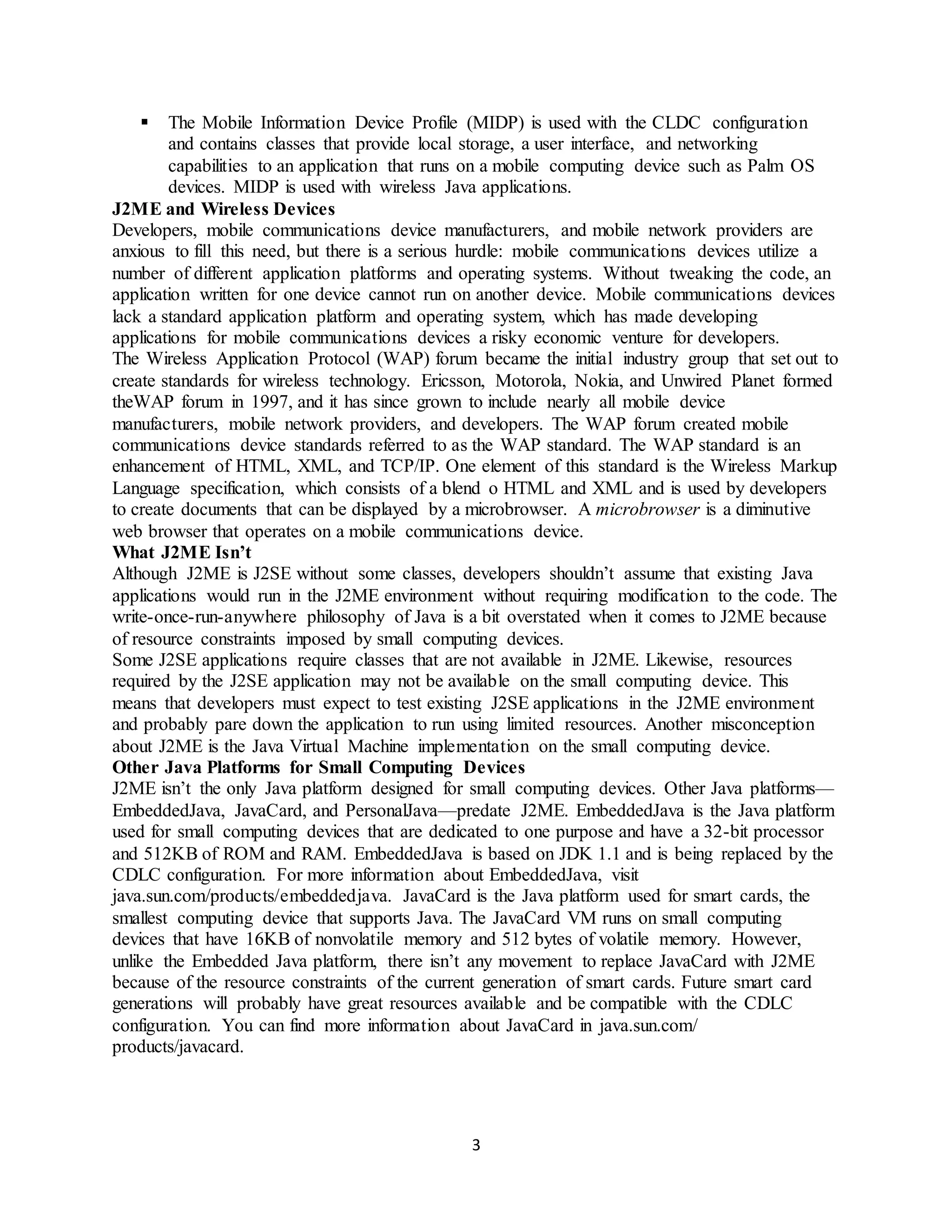 3
 The Mobile Information Device Profile (MIDP) is used with the CLDC configuration
and contains classes that provide local storage, a user interface, and networking
capabilities to an application that runs on a mobile computing device such as Palm OS
devices. MIDP is used with wireless Java applications.
J2ME and Wireless Devices
Developers, mobile communications device manufacturers, and mobile network providers are
anxious to fill this need, but there is a serious hurdle: mobile communications devices utilize a
number of different application platforms and operating systems. Without tweaking the code, an
application written for one device cannot run on another device. Mobile communications devices
lack a standard application platform and operating system, which has made developing
applications for mobile communications devices a risky economic venture for developers.
The Wireless Application Protocol (WAP) forum became the initial industry group that set out to
create standards for wireless technology. Ericsson, Motorola, Nokia, and Unwired Planet formed
theWAP forum in 1997, and it has since grown to include nearly all mobile device
manufacturers, mobile network providers, and developers. The WAP forum created mobile
communications device standards referred to as the WAP standard. The WAP standard is an
enhancement of HTML, XML, and TCP/IP. One element of this standard is the Wireless Markup
Language specification, which consists of a blend o HTML and XML and is used by developers
to create documents that can be displayed by a microbrowser. A microbrowser is a diminutive
web browser that operates on a mobile communications device.
What J2ME Isn’t
Although J2ME is J2SE without some classes, developers shouldn’t assume that existing Java
applications would run in the J2ME environment without requiring modification to the code. The
write-once-run-anywhere philosophy of Java is a bit overstated when it comes to J2ME because
of resource constraints imposed by small computing devices.
Some J2SE applications require classes that are not available in J2ME. Likewise, resources
required by the J2SE application may not be available on the small computing device. This
means that developers must expect to test existing J2SE applications in the J2ME environment
and probably pare down the application to run using limited resources. Another misconception
about J2ME is the Java Virtual Machine implementation on the small computing device.
Other Java Platforms for Small Computing Devices
J2ME isn’t the only Java platform designed for small computing devices. Other Java platforms—
EmbeddedJava, JavaCard, and PersonalJava—predate J2ME. EmbeddedJava is the Java platform
used for small computing devices that are dedicated to one purpose and have a 32-bit processor
and 512KB of ROM and RAM. EmbeddedJava is based on JDK 1.1 and is being replaced by the
CDLC configuration. For more information about EmbeddedJava, visit
java.sun.com/products/embeddedjava. JavaCard is the Java platform used for smart cards, the
smallest computing device that supports Java. The JavaCard VM runs on small computing
devices that have 16KB of nonvolatile memory and 512 bytes of volatile memory. However,
unlike the Embedded Java platform, there isn’t any movement to replace JavaCard with J2ME
because of the resource constraints of the current generation of smart cards. Future smart card
generations will probably have great resources available and be compatible with the CDLC
configuration. You can find more information about JavaCard in java.sun.com/
products/javacard.
 