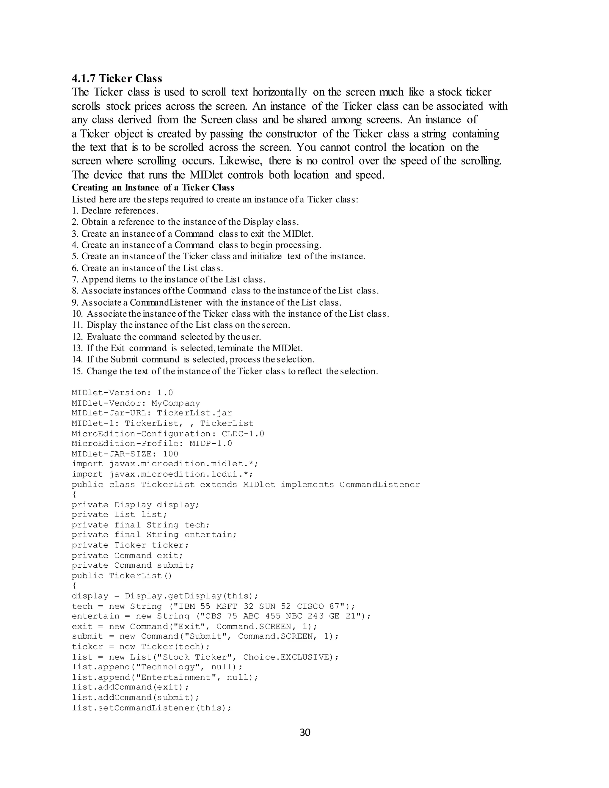 30
4.1.7 Ticker Class
The Ticker class is used to scroll text horizontally on the screen much like a stock ticker
scrolls stock prices across the screen. An instance of the Ticker class can be associated with
any class derived from the Screen class and be shared among screens. An instance of
a Ticker object is created by passing the constructor of the Ticker class a string containing
the text that is to be scrolled across the screen. You cannot control the location on the
screen where scrolling occurs. Likewise, there is no control over the speed of the scrolling.
The device that runs the MIDlet controls both location and speed.
Creating an Instance of a Ticker Class
Listed here are the steps required to create an instance of a Ticker class:
1. Declare references.
2. Obtain a reference to the instance of the Display class.
3. Create an instance of a Command class to exit the MIDlet.
4. Create an instance of a Command class to begin processing.
5. Create an instance of the Ticker class and initialize text of the instance.
6. Create an instance of the List class.
7. Append items to the instance of the List class.
8. Associate instances ofthe Command class to the instance of the List class.
9. Associate a CommandListener with the instance of the List class.
10. Associate the instance of the Ticker class with the instance of the List class.
11. Display the instance of the List class on the screen.
12. Evaluate the command selected by the user.
13. If the Exit command is selected,terminate the MIDlet.
14. If the Submit command is selected, process the selection.
15. Change the text of the instance of the Ticker class to reflect the selection.
MIDlet-Version: 1.0
MIDlet-Vendor: MyCompany
MIDlet-Jar-URL: TickerList.jar
MIDlet-1: TickerList, , TickerList
MicroEdition-Configuration: CLDC-1.0
MicroEdition-Profile: MIDP-1.0
MIDlet-JAR-SIZE: 100
import javax.microedition.midlet.*;
import javax.microedition.lcdui.*;
public class TickerList extends MIDlet implements CommandListener
{
private Display display;
private List list;
private final String tech;
private final String entertain;
private Ticker ticker;
private Command exit;
private Command submit;
public TickerList()
{
display = Display.getDisplay(this);
tech = new String ("IBM 55 MSFT 32 SUN 52 CISCO 87");
entertain = new String ("CBS 75 ABC 455 NBC 243 GE 21");
exit = new Command("Exit", Command.SCREEN, 1);
submit = new Command("Submit", Command.SCREEN, 1);
ticker = new Ticker(tech);
list = new List("Stock Ticker", Choice.EXCLUSIVE);
list.append("Technology", null);
list.append("Entertainment", null);
list.addCommand(exit);
list.addCommand(submit);
list.setCommandListener(this);
 