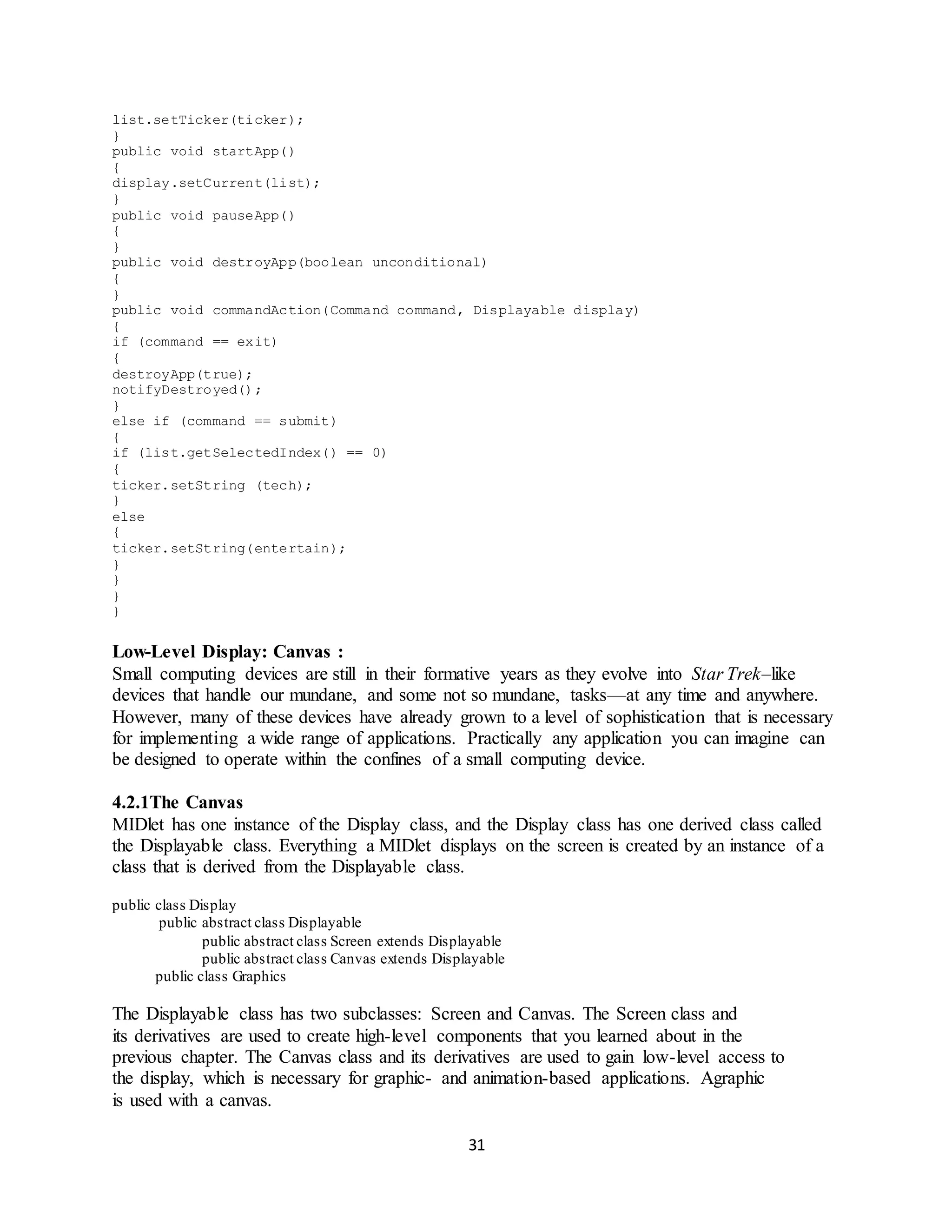 31
list.setTicker(ticker);
}
public void startApp()
{
display.setCurrent(list);
}
public void pauseApp()
{
}
public void destroyApp(boolean unconditional)
{
}
public void commandAction(Command command, Displayable display)
{
if (command == exit)
{
destroyApp(true);
notifyDestroyed();
}
else if (command == submit)
{
if (list.getSelectedIndex() == 0)
{
ticker.setString (tech);
}
else
{
ticker.setString(entertain);
}
}
}
}
Low-Level Display: Canvas :
Small computing devices are still in their formative years as they evolve into Star Trek–like
devices that handle our mundane, and some not so mundane, tasks—at any time and anywhere.
However, many of these devices have already grown to a level of sophistication that is necessary
for implementing a wide range of applications. Practically any application you can imagine can
be designed to operate within the confines of a small computing device.
4.2.1The Canvas
MIDlet has one instance of the Display class, and the Display class has one derived class called
the Displayable class. Everything a MIDlet displays on the screen is created by an instance of a
class that is derived from the Displayable class.
public class Display
public abstract class Displayable
public abstract class Screen extends Displayable
public abstract class Canvas extends Displayable
public class Graphics
The Displayable class has two subclasses: Screen and Canvas. The Screen class and
its derivatives are used to create high-level components that you learned about in the
previous chapter. The Canvas class and its derivatives are used to gain low-level access to
the display, which is necessary for graphic- and animation-based applications. Agraphic
is used with a canvas.
 