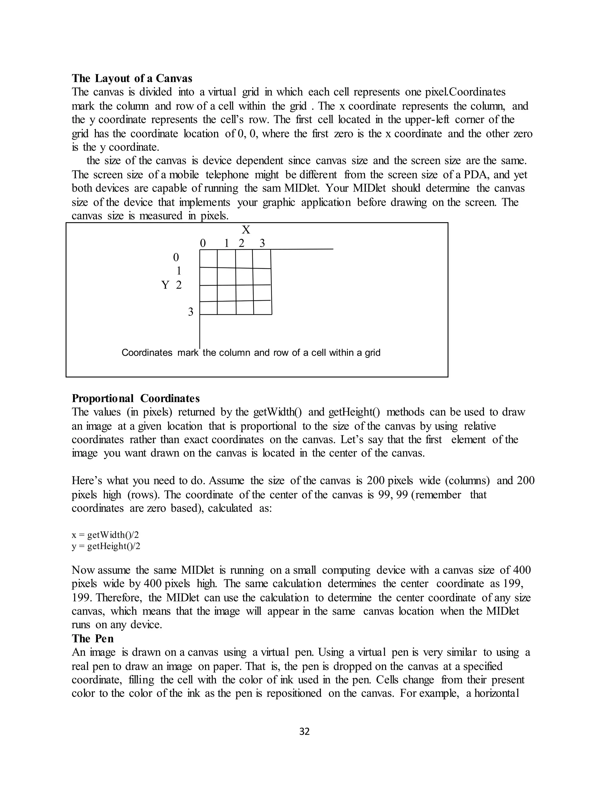 32
The Layout of a Canvas
The canvas is divided into a virtual grid in which each cell represents one pixel.Coordinates
mark the column and row of a cell within the grid . The x coordinate represents the column, and
the y coordinate represents the cell’s row. The first cell located in the upper-left corner of the
grid has the coordinate location of 0, 0, where the first zero is the x coordinate and the other zero
is the y coordinate.
the size of the canvas is device dependent since canvas size and the screen size are the same.
The screen size of a mobile telephone might be different from the screen size of a PDA, and yet
both devices are capable of running the sam MIDlet. Your MIDlet should determine the canvas
size of the device that implements your graphic application before drawing on the screen. The
canvas size is measured in pixels.
X
0 1 2 3
0
1
Y 2
3
Coordinates mark the column and row of a cell within a grid
Proportional Coordinates
The values (in pixels) returned by the getWidth() and getHeight() methods can be used to draw
an image at a given location that is proportional to the size of the canvas by using relative
coordinates rather than exact coordinates on the canvas. Let’s say that the first element of the
image you want drawn on the canvas is located in the center of the canvas.
Here’s what you need to do. Assume the size of the canvas is 200 pixels wide (columns) and 200
pixels high (rows). The coordinate of the center of the canvas is 99, 99 (remember that
coordinates are zero based), calculated as:
x = getWidth()/2
y = getHeight()/2
Now assume the same MIDlet is running on a small computing device with a canvas size of 400
pixels wide by 400 pixels high. The same calculation determines the center coordinate as 199,
199. Therefore, the MIDlet can use the calculation to determine the center coordinate of any size
canvas, which means that the image will appear in the same canvas location when the MIDlet
runs on any device.
The Pen
An image is drawn on a canvas using a virtual pen. Using a virtual pen is very similar to using a
real pen to draw an image on paper. That is, the pen is dropped on the canvas at a specified
coordinate, filling the cell with the color of ink used in the pen. Cells change from their present
color to the color of the ink as the pen is repositioned on the canvas. For example, a horizontal
 