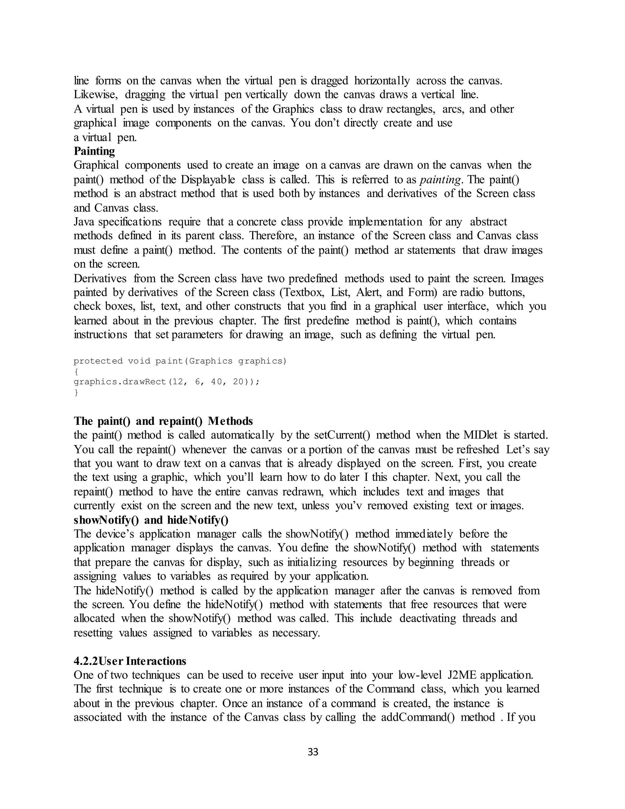 33
line forms on the canvas when the virtual pen is dragged horizontally across the canvas.
Likewise, dragging the virtual pen vertically down the canvas draws a vertical line.
A virtual pen is used by instances of the Graphics class to draw rectangles, arcs, and other
graphical image components on the canvas. You don’t directly create and use
a virtual pen.
Painting
Graphical components used to create an image on a canvas are drawn on the canvas when the
paint() method of the Displayable class is called. This is referred to as painting. The paint()
method is an abstract method that is used both by instances and derivatives of the Screen class
and Canvas class.
Java specifications require that a concrete class provide implementation for any abstract
methods defined in its parent class. Therefore, an instance of the Screen class and Canvas class
must define a paint() method. The contents of the paint() method ar statements that draw images
on the screen.
Derivatives from the Screen class have two predefined methods used to paint the screen. Images
painted by derivatives of the Screen class (Textbox, List, Alert, and Form) are radio buttons,
check boxes, list, text, and other constructs that you find in a graphical user interface, which you
learned about in the previous chapter. The first predefine method is paint(), which contains
instructions that set parameters for drawing an image, such as defining the virtual pen.
protected void paint(Graphics graphics)
{
graphics.drawRect(12, 6, 40, 20));
}
The paint() and repaint() Methods
the paint() method is called automatically by the setCurrent() method when the MIDlet is started.
You call the repaint() whenever the canvas or a portion of the canvas must be refreshed Let’s say
that you want to draw text on a canvas that is already displayed on the screen. First, you create
the text using a graphic, which you’ll learn how to do later I this chapter. Next, you call the
repaint() method to have the entire canvas redrawn, which includes text and images that
currently exist on the screen and the new text, unless you’v removed existing text or images.
showNotify() and hideNotify()
The device’s application manager calls the showNotify() method immediately before the
application manager displays the canvas. You define the showNotify() method with statements
that prepare the canvas for display, such as initializing resources by beginning threads or
assigning values to variables as required by your application.
The hideNotify() method is called by the application manager after the canvas is removed from
the screen. You define the hideNotify() method with statements that free resources that were
allocated when the showNotify() method was called. This include deactivating threads and
resetting values assigned to variables as necessary.
4.2.2User Interactions
One of two techniques can be used to receive user input into your low-level J2ME application.
The first technique is to create one or more instances of the Command class, which you learned
about in the previous chapter. Once an instance of a command is created, the instance is
associated with the instance of the Canvas class by calling the addCommand() method . If you
 