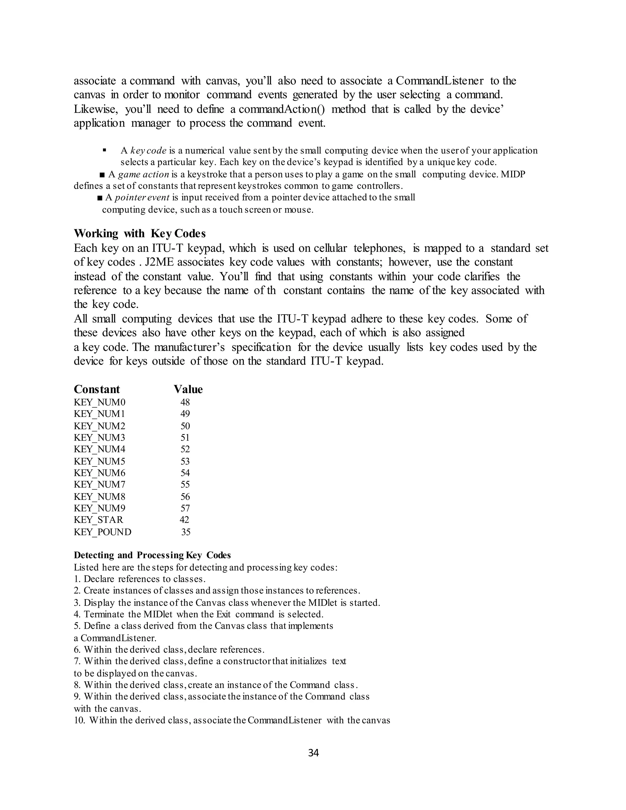 34
associate a command with canvas, you’ll also need to associate a CommandListener to the
canvas in order to monitor command events generated by the user selecting a command.
Likewise, you’ll need to define a commandAction() method that is called by the device’
application manager to process the command event.
 A key code is a numerical value sent by the small computing device when the userof your application
selects a particular key. Each key on the device’s keypad is identified by a unique key code.
■ A game action is a keystroke that a person uses to play a game on the small computing device. MIDP
defines a set of constants that represent keystrokes common to game controllers.
■ A pointerevent is input received from a pointer device attached to the small
computing device, such as a touch screen or mouse.
Working with Key Codes
Each key on an ITU-T keypad, which is used on cellular telephones, is mapped to a standard set
of key codes . J2ME associates key code values with constants; however, use the constant
instead of the constant value. You’ll find that using constants within your code clarifies the
reference to a key because the name of th constant contains the name of the key associated with
the key code.
All small computing devices that use the ITU-T keypad adhere to these key codes. Some of
these devices also have other keys on the keypad, each of which is also assigned
a key code. The manufacturer’s specification for the device usually lists key codes used by the
device for keys outside of those on the standard ITU-T keypad.
Constant Value
KEY_NUM0 48
KEY_NUM1 49
KEY_NUM2 50
KEY_NUM3 51
KEY_NUM4 52
KEY_NUM5 53
KEY_NUM6 54
KEY_NUM7 55
KEY_NUM8 56
KEY_NUM9 57
KEY_STAR 42
KEY_POUND 35
Detecting and Processing Key Codes
Listed here are the steps for detecting and processing key codes:
1. Declare references to classes.
2. Create instances of classes and assign those instances to references.
3. Display the instance of the Canvas class whenever the MIDlet is started.
4. Terminate the MIDlet when the Exit command is selected.
5. Define a class derived from the Canvas class that implements
a CommandListener.
6. Within the derived class,declare references.
7. Within the derived class,define a constructorthat initializes text
to be displayed on the canvas.
8. Within the derived class,create an instance of the Command class.
9. Within the derived class,associate the instance of the Command class
with the canvas.
10. Within the derived class, associate the CommandListener with the canvas
 