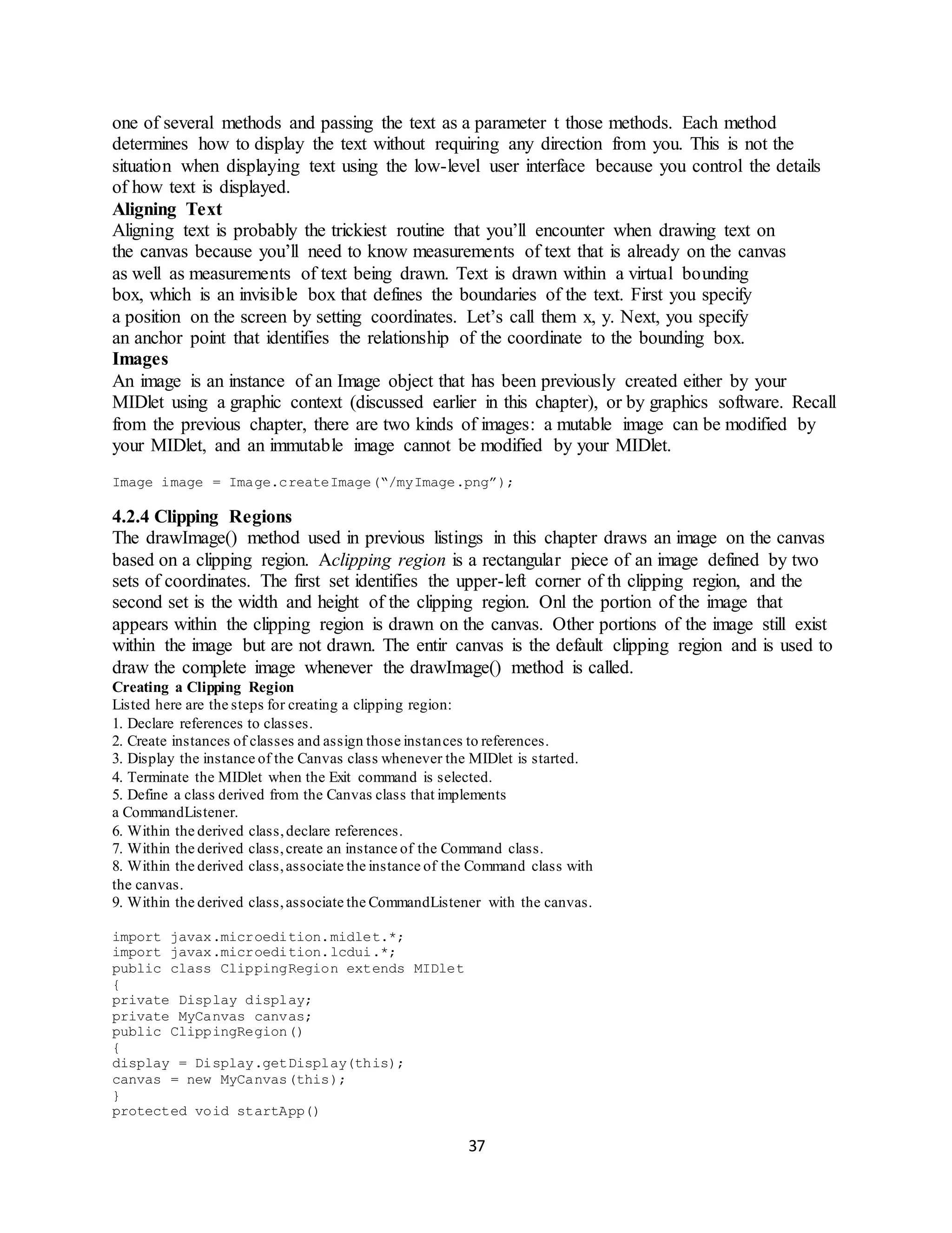 37
one of several methods and passing the text as a parameter t those methods. Each method
determines how to display the text without requiring any direction from you. This is not the
situation when displaying text using the low-level user interface because you control the details
of how text is displayed.
Aligning Text
Aligning text is probably the trickiest routine that you’ll encounter when drawing text on
the canvas because you’ll need to know measurements of text that is already on the canvas
as well as measurements of text being drawn. Text is drawn within a virtual bounding
box, which is an invisible box that defines the boundaries of the text. First you specify
a position on the screen by setting coordinates. Let’s call them x, y. Next, you specify
an anchor point that identifies the relationship of the coordinate to the bounding box.
Images
An image is an instance of an Image object that has been previously created either by your
MIDlet using a graphic context (discussed earlier in this chapter), or by graphics software. Recall
from the previous chapter, there are two kinds of images: a mutable image can be modified by
your MIDlet, and an immutable image cannot be modified by your MIDlet.
Image image = Image.createImage(“/myImage.png”);
4.2.4 Clipping Regions
The drawImage() method used in previous listings in this chapter draws an image on the canvas
based on a clipping region. Aclipping region is a rectangular piece of an image defined by two
sets of coordinates. The first set identifies the upper-left corner of th clipping region, and the
second set is the width and height of the clipping region. Onl the portion of the image that
appears within the clipping region is drawn on the canvas. Other portions of the image still exist
within the image but are not drawn. The entir canvas is the default clipping region and is used to
draw the complete image whenever the drawImage() method is called.
Creating a Clipping Region
Listed here are the steps for creating a clipping region:
1. Declare references to classes.
2. Create instances of classes and assign those instances to references.
3. Display the instance of the Canvas class whenever the MIDlet is started.
4. Terminate the MIDlet when the Exit command is selected.
5. Define a class derived from the Canvas class that implements
a CommandListener.
6. Within the derived class,declare references.
7. Within the derived class,create an instance of the Command class.
8. Within the derived class,associate the instance of the Command class with
the canvas.
9. Within the derived class,associate the CommandListener with the canvas.
import javax.microedition.midlet.*;
import javax.microedition.lcdui.*;
public class ClippingRegion extends MIDlet
{
private Display display;
private MyCanvas canvas;
public ClippingRegion()
{
display = Display.getDisplay(this);
canvas = new MyCanvas(this);
}
protected void startApp()
 