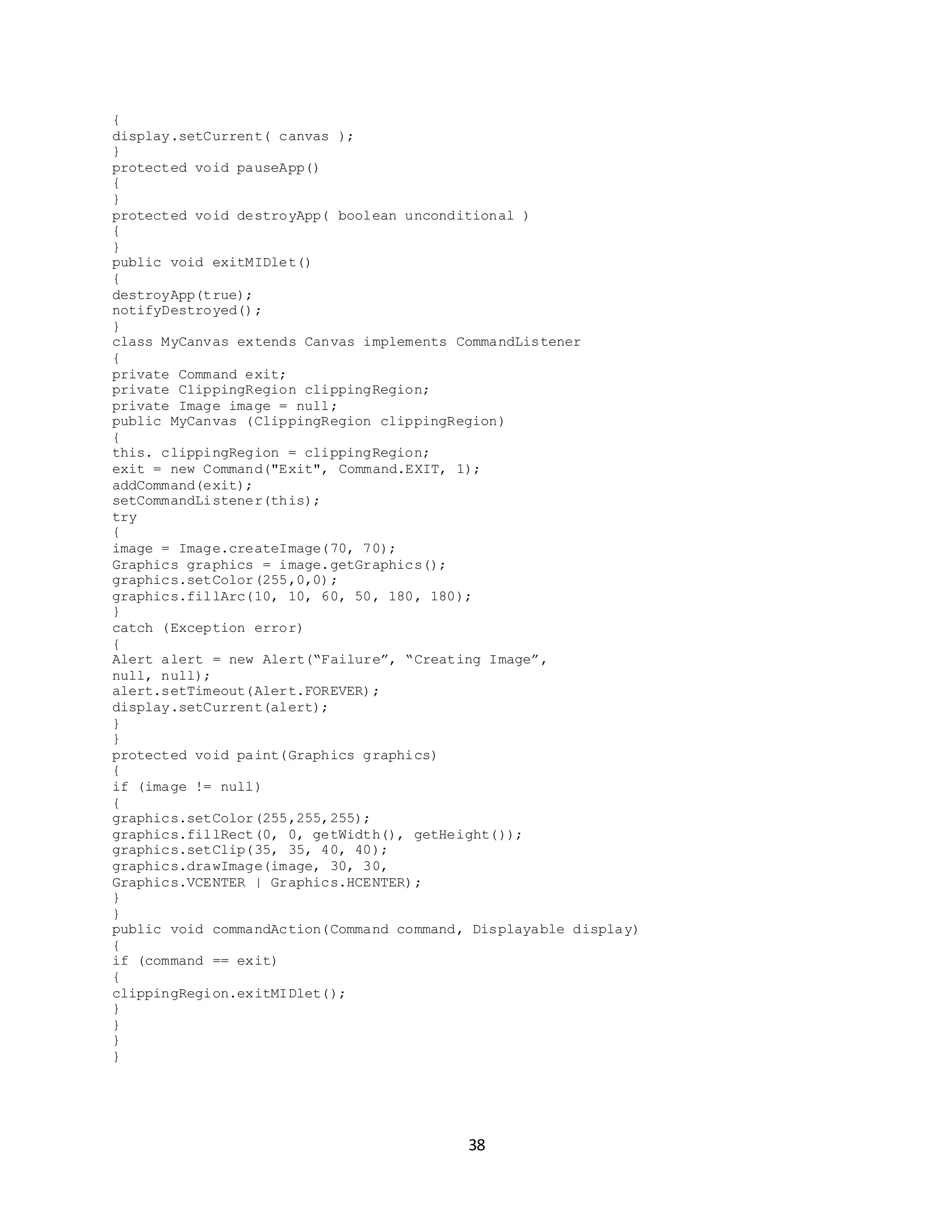 38
{
display.setCurrent( canvas );
}
protected void pauseApp()
{
}
protected void destroyApp( boolean unconditional )
{
}
public void exitMIDlet()
{
destroyApp(true);
notifyDestroyed();
}
class MyCanvas extends Canvas implements CommandListener
{
private Command exit;
private ClippingRegion clippingRegion;
private Image image = null;
public MyCanvas (ClippingRegion clippingRegion)
{
this. clippingRegion = clippingRegion;
exit = new Command("Exit", Command.EXIT, 1);
addCommand(exit);
setCommandListener(this);
try
{
image = Image.createImage(70, 70);
Graphics graphics = image.getGraphics();
graphics.setColor(255,0,0);
graphics.fillArc(10, 10, 60, 50, 180, 180);
}
catch (Exception error)
{
Alert alert = new Alert(“Failure”, “Creating Image”,
null, null);
alert.setTimeout(Alert.FOREVER);
display.setCurrent(alert);
}
}
protected void paint(Graphics graphics)
{
if (image != null)
{
graphics.setColor(255,255,255);
graphics.fillRect(0, 0, getWidth(), getHeight());
graphics.setClip(35, 35, 40, 40);
graphics.drawImage(image, 30, 30,
Graphics.VCENTER | Graphics.HCENTER);
}
}
public void commandAction(Command command, Displayable display)
{
if (command == exit)
{
clippingRegion.exitMIDlet();
}
}
}
}
 