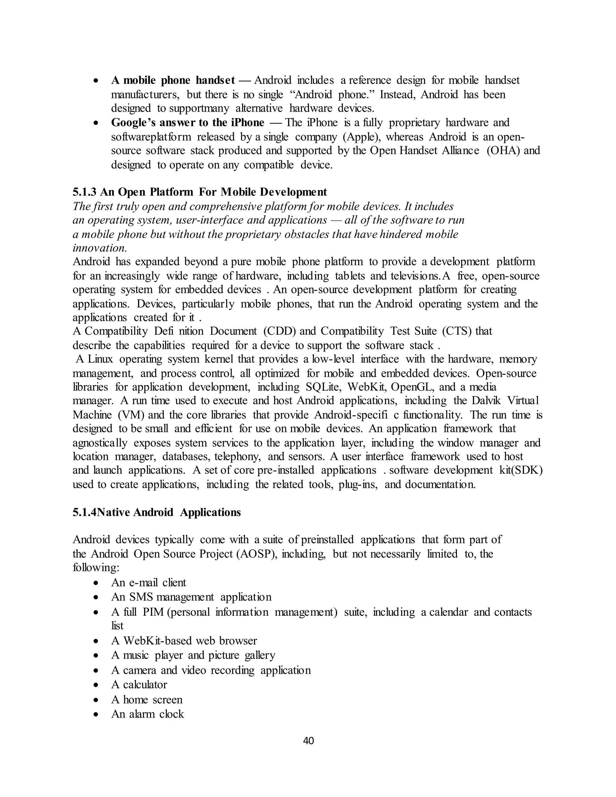40
 A mobile phone handset — Android includes a reference design for mobile handset
manufacturers, but there is no single “Android phone.” Instead, Android has been
designed to supportmany alternative hardware devices.
 Google’s answer to the iPhone — The iPhone is a fully proprietary hardware and
softwareplatform released by a single company (Apple), whereas Android is an open-
source software stack produced and supported by the Open Handset Alliance (OHA) and
designed to operate on any compatible device.
5.1.3 An Open Platform For Mobile Development
The first truly open and comprehensive platform for mobile devices. It includes
an operating system, user-interface and applications — all of the software to run
a mobile phone but without the proprietary obstacles that have hindered mobile
innovation.
Android has expanded beyond a pure mobile phone platform to provide a development platform
for an increasingly wide range of hardware, including tablets and televisions.A free, open-source
operating system for embedded devices . An open-source development platform for creating
applications. Devices, particularly mobile phones, that run the Android operating system and the
applications created for it .
A Compatibility Defi nition Document (CDD) and Compatibility Test Suite (CTS) that
describe the capabilities required for a device to support the software stack .
A Linux operating system kernel that provides a low-level interface with the hardware, memory
management, and process control, all optimized for mobile and embedded devices. Open-source
libraries for application development, including SQLite, WebKit, OpenGL, and a media
manager. A run time used to execute and host Android applications, including the Dalvik Virtual
Machine (VM) and the core libraries that provide Android-specifi c functionality. The run time is
designed to be small and efficient for use on mobile devices. An application framework that
agnostically exposes system services to the application layer, including the window manager and
location manager, databases, telephony, and sensors. A user interface framework used to host
and launch applications. A set of core pre-installed applications . software development kit(SDK)
used to create applications, including the related tools, plug-ins, and documentation.
5.1.4Native Android Applications
Android devices typically come with a suite of preinstalled applications that form part of
the Android Open Source Project (AOSP), including, but not necessarily limited to, the
following:
 An e-mail client
 An SMS management application
 A full PIM (personal information management) suite, including a calendar and contacts
list
 A WebKit-based web browser
 A music player and picture gallery
 A camera and video recording application
 A calculator
 A home screen
 An alarm clock
 