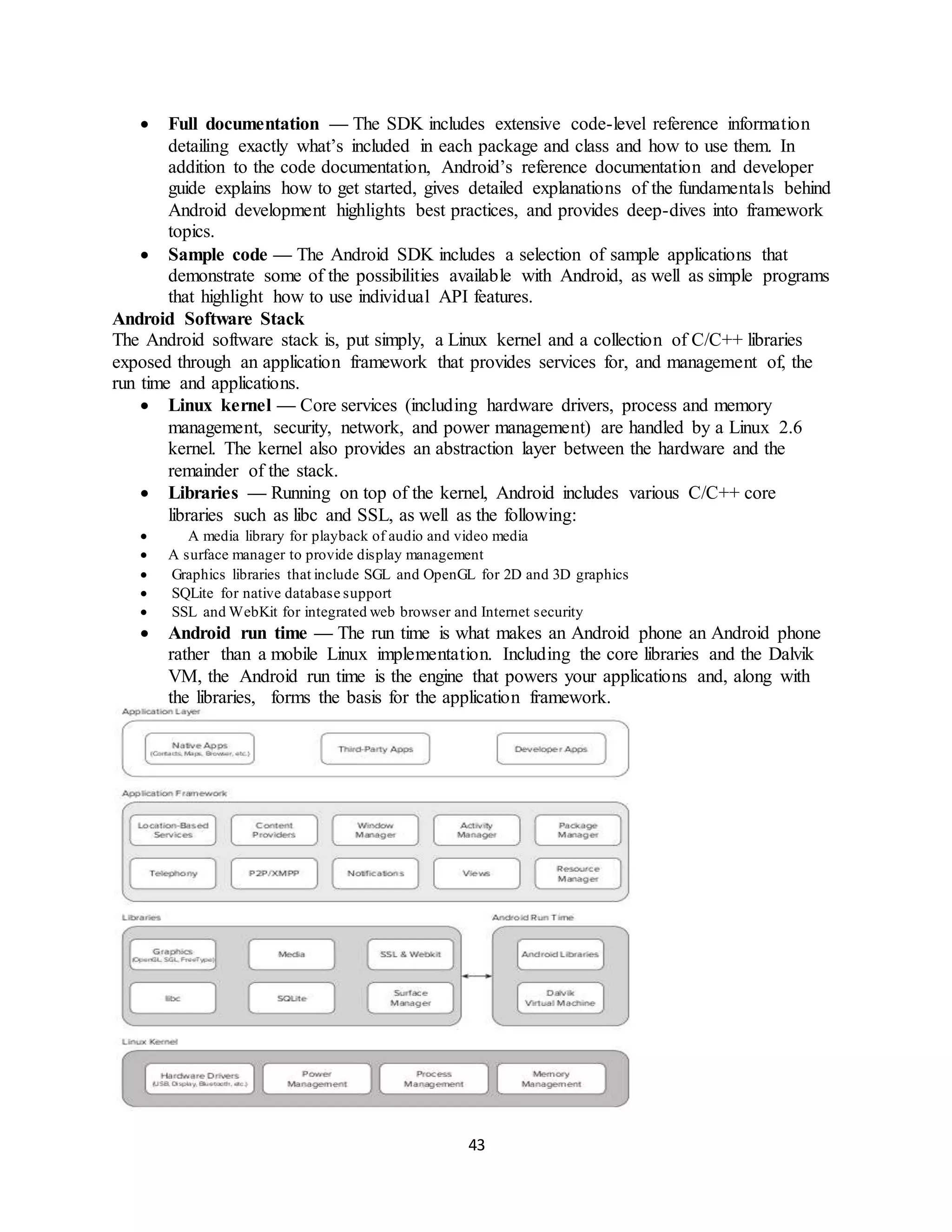 43
 Full documentation — The SDK includes extensive code-level reference information
detailing exactly what’s included in each package and class and how to use them. In
addition to the code documentation, Android’s reference documentation and developer
guide explains how to get started, gives detailed explanations of the fundamentals behind
Android development highlights best practices, and provides deep-dives into framework
topics.
 Sample code — The Android SDK includes a selection of sample applications that
demonstrate some of the possibilities available with Android, as well as simple programs
that highlight how to use individual API features.
Android Software Stack
The Android software stack is, put simply, a Linux kernel and a collection of C/C++ libraries
exposed through an application framework that provides services for, and management of, the
run time and applications.
 Linux kernel — Core services (including hardware drivers, process and memory
management, security, network, and power management) are handled by a Linux 2.6
kernel. The kernel also provides an abstraction layer between the hardware and the
remainder of the stack.
 Libraries — Running on top of the kernel, Android includes various C/C++ core
libraries such as libc and SSL, as well as the following:
 A media library for playback of audio and video media
 A surface manager to provide display management
 Graphics libraries that include SGL and OpenGL for 2D and 3D graphics
 SQLite for native database support
 SSL and WebKit for integrated web browser and Internet security
 Android run time — The run time is what makes an Android phone an Android phone
rather than a mobile Linux implementation. Including the core libraries and the Dalvik
VM, the Android run time is the engine that powers your applications and, along with
the libraries, forms the basis for the application framework.
 