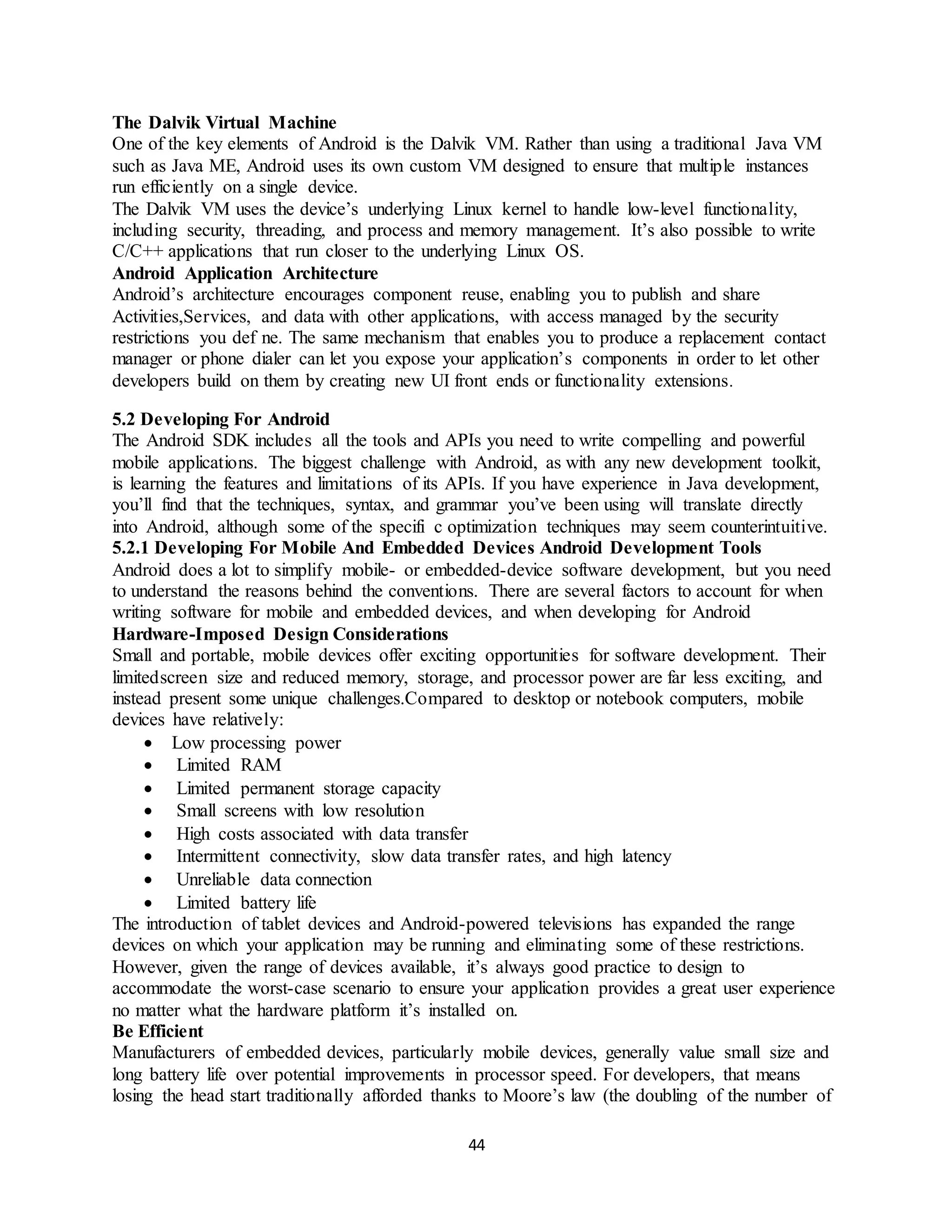 44
The Dalvik Virtual Machine
One of the key elements of Android is the Dalvik VM. Rather than using a traditional Java VM
such as Java ME, Android uses its own custom VM designed to ensure that multiple instances
run efficiently on a single device.
The Dalvik VM uses the device’s underlying Linux kernel to handle low-level functionality,
including security, threading, and process and memory management. It’s also possible to write
C/C++ applications that run closer to the underlying Linux OS.
Android Application Architecture
Android’s architecture encourages component reuse, enabling you to publish and share
Activities,Services, and data with other applications, with access managed by the security
restrictions you def ne. The same mechanism that enables you to produce a replacement contact
manager or phone dialer can let you expose your application’s components in order to let other
developers build on them by creating new UI front ends or functionality extensions.
5.2 Developing For Android
The Android SDK includes all the tools and APIs you need to write compelling and powerful
mobile applications. The biggest challenge with Android, as with any new development toolkit,
is learning the features and limitations of its APIs. If you have experience in Java development,
you’ll find that the techniques, syntax, and grammar you’ve been using will translate directly
into Android, although some of the specifi c optimization techniques may seem counterintuitive.
5.2.1 Developing For Mobile And Embedded Devices Android Development Tools
Android does a lot to simplify mobile- or embedded-device software development, but you need
to understand the reasons behind the conventions. There are several factors to account for when
writing software for mobile and embedded devices, and when developing for Android
Hardware-Imposed Design Considerations
Small and portable, mobile devices offer exciting opportunities for software development. Their
limitedscreen size and reduced memory, storage, and processor power are far less exciting, and
instead present some unique challenges.Compared to desktop or notebook computers, mobile
devices have relatively:
 Low processing power
 Limited RAM
 Limited permanent storage capacity
 Small screens with low resolution
 High costs associated with data transfer
 Intermittent connectivity, slow data transfer rates, and high latency
 Unreliable data connection
 Limited battery life
The introduction of tablet devices and Android-powered televisions has expanded the range
devices on which your application may be running and eliminating some of these restrictions.
However, given the range of devices available, it’s always good practice to design to
accommodate the worst-case scenario to ensure your application provides a great user experience
no matter what the hardware platform it’s installed on.
Be Efficient
Manufacturers of embedded devices, particularly mobile devices, generally value small size and
long battery life over potential improvements in processor speed. For developers, that means
losing the head start traditionally afforded thanks to Moore’s law (the doubling of the number of
 