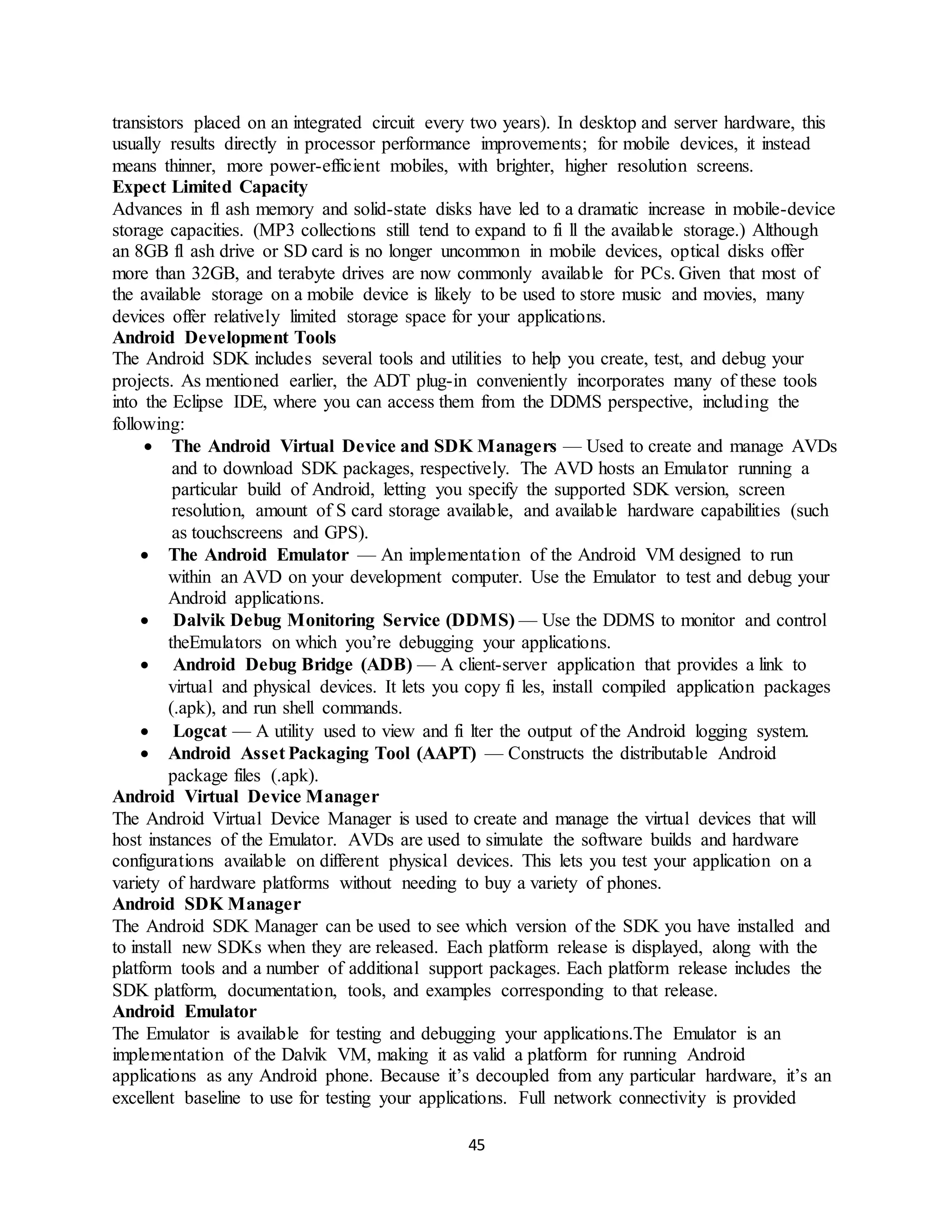 45
transistors placed on an integrated circuit every two years). In desktop and server hardware, this
usually results directly in processor performance improvements; for mobile devices, it instead
means thinner, more power-efficient mobiles, with brighter, higher resolution screens.
Expect Limited Capacity
Advances in fl ash memory and solid-state disks have led to a dramatic increase in mobile-device
storage capacities. (MP3 collections still tend to expand to fi ll the available storage.) Although
an 8GB fl ash drive or SD card is no longer uncommon in mobile devices, optical disks offer
more than 32GB, and terabyte drives are now commonly available for PCs. Given that most of
the available storage on a mobile device is likely to be used to store music and movies, many
devices offer relatively limited storage space for your applications.
Android Development Tools
The Android SDK includes several tools and utilities to help you create, test, and debug your
projects. As mentioned earlier, the ADT plug-in conveniently incorporates many of these tools
into the Eclipse IDE, where you can access them from the DDMS perspective, including the
following:
 The Android Virtual Device and SDK Managers — Used to create and manage AVDs
and to download SDK packages, respectively. The AVD hosts an Emulator running a
particular build of Android, letting you specify the supported SDK version, screen
resolution, amount of S card storage available, and available hardware capabilities (such
as touchscreens and GPS).
 The Android Emulator — An implementation of the Android VM designed to run
within an AVD on your development computer. Use the Emulator to test and debug your
Android applications.
 Dalvik Debug Monitoring Service (DDMS) — Use the DDMS to monitor and control
theEmulators on which you’re debugging your applications.
 Android Debug Bridge (ADB) — A client-server application that provides a link to
virtual and physical devices. It lets you copy fi les, install compiled application packages
(.apk), and run shell commands.
 Logcat — A utility used to view and fi lter the output of the Android logging system.
 Android Asset Packaging Tool (AAPT) — Constructs the distributable Android
package files (.apk).
Android Virtual Device Manager
The Android Virtual Device Manager is used to create and manage the virtual devices that will
host instances of the Emulator. AVDs are used to simulate the software builds and hardware
configurations available on different physical devices. This lets you test your application on a
variety of hardware platforms without needing to buy a variety of phones.
Android SDK Manager
The Android SDK Manager can be used to see which version of the SDK you have installed and
to install new SDKs when they are released. Each platform release is displayed, along with the
platform tools and a number of additional support packages. Each platform release includes the
SDK platform, documentation, tools, and examples corresponding to that release.
Android Emulator
The Emulator is available for testing and debugging your applications.The Emulator is an
implementation of the Dalvik VM, making it as valid a platform for running Android
applications as any Android phone. Because it’s decoupled from any particular hardware, it’s an
excellent baseline to use for testing your applications. Full network connectivity is provided
 