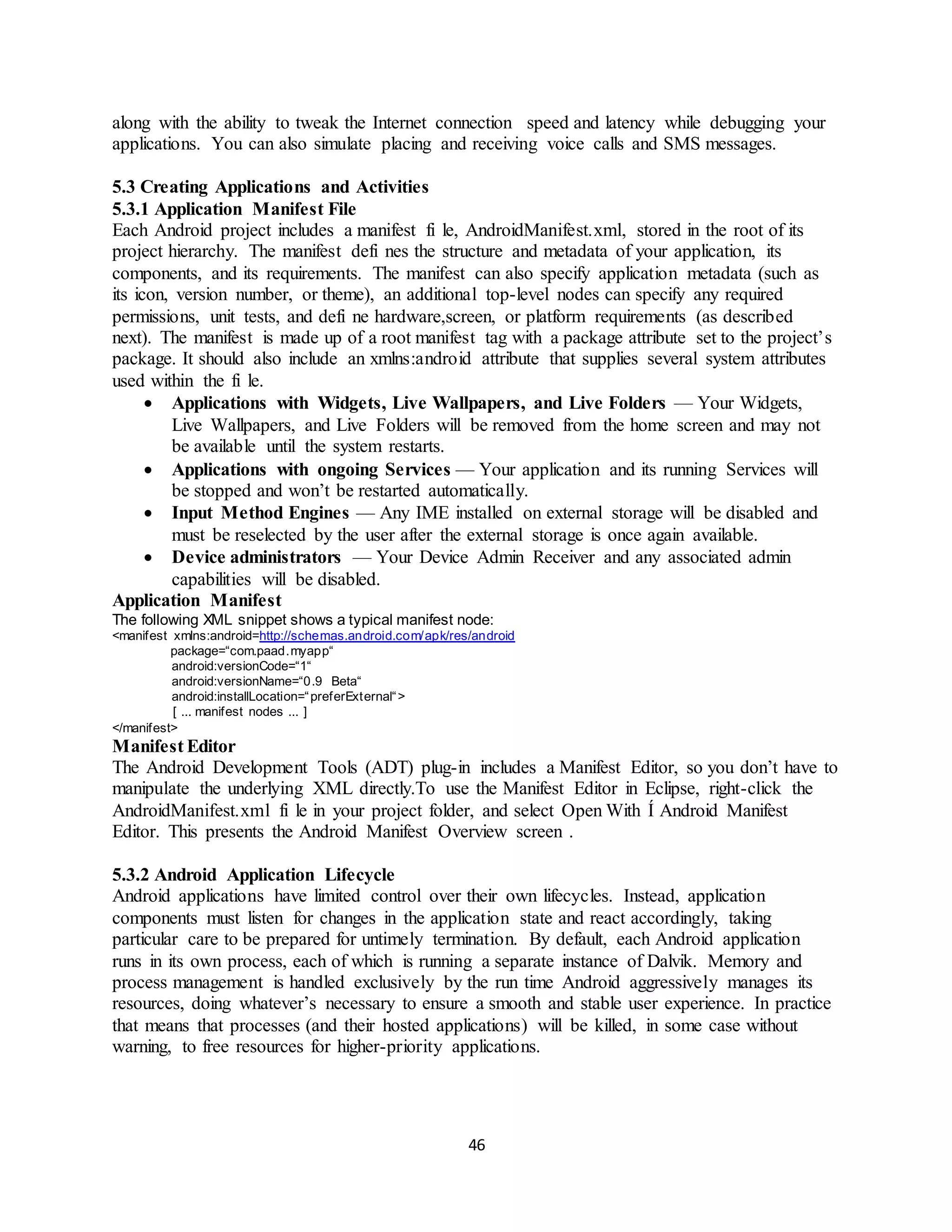 46
along with the ability to tweak the Internet connection speed and latency while debugging your
applications. You can also simulate placing and receiving voice calls and SMS messages.
5.3 Creating Applications and Activities
5.3.1 Application Manifest File
Each Android project includes a manifest fi le, AndroidManifest.xml, stored in the root of its
project hierarchy. The manifest defi nes the structure and metadata of your application, its
components, and its requirements. The manifest can also specify application metadata (such as
its icon, version number, or theme), an additional top-level nodes can specify any required
permissions, unit tests, and defi ne hardware,screen, or platform requirements (as described
next). The manifest is made up of a root manifest tag with a package attribute set to the project’s
package. It should also include an xmlns:android attribute that supplies several system attributes
used within the fi le.
 Applications with Widgets, Live Wallpapers, and Live Folders — Your Widgets,
Live Wallpapers, and Live Folders will be removed from the home screen and may not
be available until the system restarts.
 Applications with ongoing Services — Your application and its running Services will
be stopped and won’t be restarted automatically.
 Input Method Engines — Any IME installed on external storage will be disabled and
must be reselected by the user after the external storage is once again available.
 Device administrators — Your Device Admin Receiver and any associated admin
capabilities will be disabled.
Application Manifest
The following XML snippet shows a typical manifest node:
<manifest xmlns:android=http://schemas.android.com/apk/res/android
package=“com.paad.myapp“
android:versionCode=“1“
android:versionName=“0.9 Beta“
android:installLocation=“preferExternal“>
[ ... manifest nodes ... ]
</manifest>
Manifest Editor
The Android Development Tools (ADT) plug-in includes a Manifest Editor, so you don’t have to
manipulate the underlying XML directly.To use the Manifest Editor in Eclipse, right-click the
AndroidManifest.xml fi le in your project folder, and select Open With Í Android Manifest
Editor. This presents the Android Manifest Overview screen .
5.3.2 Android Application Lifecycle
Android applications have limited control over their own lifecycles. Instead, application
components must listen for changes in the application state and react accordingly, taking
particular care to be prepared for untimely termination. By default, each Android application
runs in its own process, each of which is running a separate instance of Dalvik. Memory and
process management is handled exclusively by the run time Android aggressively manages its
resources, doing whatever’s necessary to ensure a smooth and stable user experience. In practice
that means that processes (and their hosted applications) will be killed, in some case without
warning, to free resources for higher-priority applications.
 