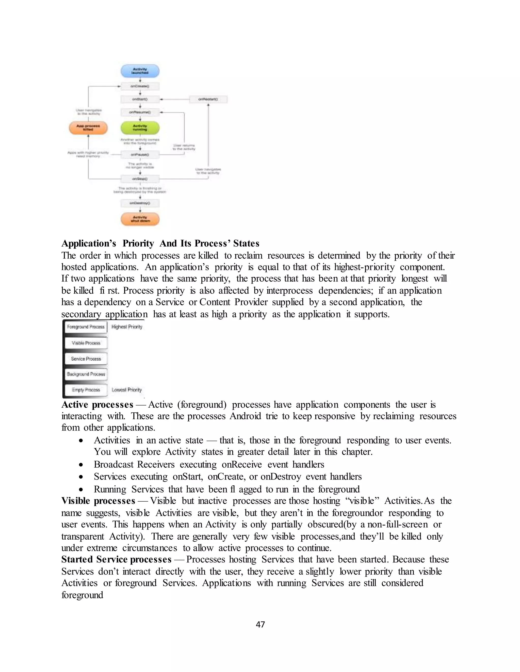 47
Application’s Priority And Its Process’ States
The order in which processes are killed to reclaim resources is determined by the priority of their
hosted applications. An application’s priority is equal to that of its highest-priority component.
If two applications have the same priority, the process that has been at that priority longest will
be killed fi rst. Process priority is also affected by interprocess dependencies; if an application
has a dependency on a Service or Content Provider supplied by a second application, the
secondary application has at least as high a priority as the application it supports.
Active processes — Active (foreground) processes have application components the user is
interacting with. These are the processes Android trie to keep responsive by reclaiming resources
from other applications.
 Activities in an active state — that is, those in the foreground responding to user events.
You will explore Activity states in greater detail later in this chapter.
 Broadcast Receivers executing onReceive event handlers
 Services executing onStart, onCreate, or onDestroy event handlers
 Running Services that have been fl agged to run in the foreground
Visible processes — Visible but inactive processes are those hosting “visible” Activities.As the
name suggests, visible Activities are visible, but they aren’t in the foregroundor responding to
user events. This happens when an Activity is only partially obscured(by a non-full-screen or
transparent Activity). There are generally very few visible processes,and they’ll be killed only
under extreme circumstances to allow active processes to continue.
Started Service processes — Processes hosting Services that have been started. Because these
Services don’t interact directly with the user, they receive a slightly lower priority than visible
Activities or foreground Services. Applications with running Services are still considered
foreground
 
