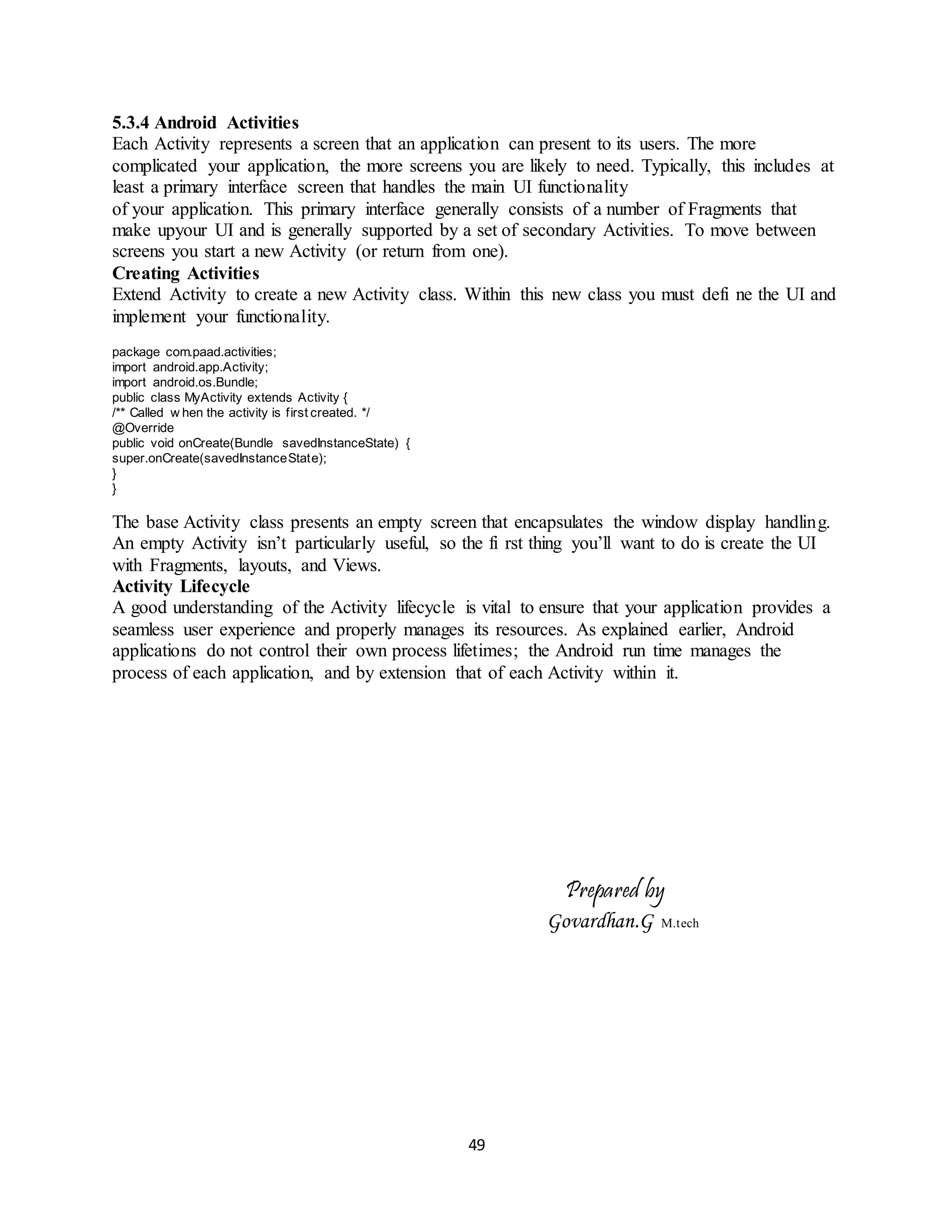 49
5.3.4 Android Activities
Each Activity represents a screen that an application can present to its users. The more
complicated your application, the more screens you are likely to need. Typically, this includes at
least a primary interface screen that handles the main UI functionality
of your application. This primary interface generally consists of a number of Fragments that
make upyour UI and is generally supported by a set of secondary Activities. To move between
screens you start a new Activity (or return from one).
Creating Activities
Extend Activity to create a new Activity class. Within this new class you must defi ne the UI and
implement your functionality.
package com.paad.activities;
import android.app.Activity;
import android.os.Bundle;
public class MyActivity extends Activity {
/** Called w hen the activity is first created. */
@Override
public void onCreate(Bundle savedInstanceState) {
super.onCreate(savedInstanceState);
}
}
The base Activity class presents an empty screen that encapsulates the window display handling.
An empty Activity isn’t particularly useful, so the fi rst thing you’ll want to do is create the UI
with Fragments, layouts, and Views.
Activity Lifecycle
A good understanding of the Activity lifecycle is vital to ensure that your application provides a
seamless user experience and properly manages its resources. As explained earlier, Android
applications do not control their own process lifetimes; the Android run time manages the
process of each application, and by extension that of each Activity within it.
Prepared by
Govardhan.G M.tech
 