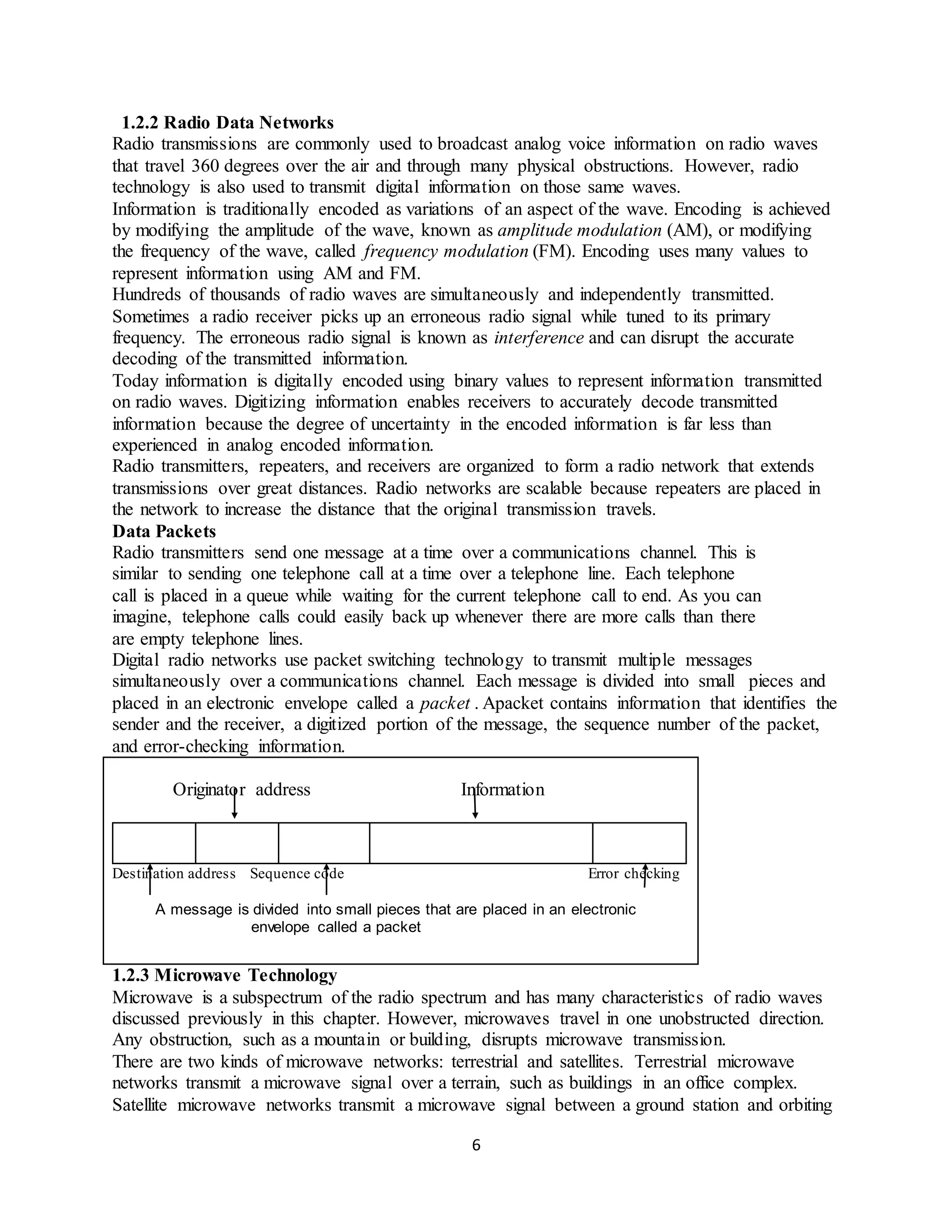 6
1.2.2 Radio Data Networks
Radio transmissions are commonly used to broadcast analog voice information on radio waves
that travel 360 degrees over the air and through many physical obstructions. However, radio
technology is also used to transmit digital information on those same waves.
Information is traditionally encoded as variations of an aspect of the wave. Encoding is achieved
by modifying the amplitude of the wave, known as amplitude modulation (AM), or modifying
the frequency of the wave, called frequency modulation (FM). Encoding uses many values to
represent information using AM and FM.
Hundreds of thousands of radio waves are simultaneously and independently transmitted.
Sometimes a radio receiver picks up an erroneous radio signal while tuned to its primary
frequency. The erroneous radio signal is known as interference and can disrupt the accurate
decoding of the transmitted information.
Today information is digitally encoded using binary values to represent information transmitted
on radio waves. Digitizing information enables receivers to accurately decode transmitted
information because the degree of uncertainty in the encoded information is far less than
experienced in analog encoded information.
Radio transmitters, repeaters, and receivers are organized to form a radio network that extends
transmissions over great distances. Radio networks are scalable because repeaters are placed in
the network to increase the distance that the original transmission travels.
Data Packets
Radio transmitters send one message at a time over a communications channel. This is
similar to sending one telephone call at a time over a telephone line. Each telephone
call is placed in a queue while waiting for the current telephone call to end. As you can
imagine, telephone calls could easily back up whenever there are more calls than there
are empty telephone lines.
Digital radio networks use packet switching technology to transmit multiple messages
simultaneously over a communications channel. Each message is divided into small pieces and
placed in an electronic envelope called a packet . Apacket contains information that identifies the
sender and the receiver, a digitized portion of the message, the sequence number of the packet,
and error-checking information.
Originator address Information
Destination address Sequence code Error checking
A message is divided into small pieces that are placed in an electronic
envelope called a packet
1.2.3 Microwave Technology
Microwave is a subspectrum of the radio spectrum and has many characteristics of radio waves
discussed previously in this chapter. However, microwaves travel in one unobstructed direction.
Any obstruction, such as a mountain or building, disrupts microwave transmission.
There are two kinds of microwave networks: terrestrial and satellites. Terrestrial microwave
networks transmit a microwave signal over a terrain, such as buildings in an office complex.
Satellite microwave networks transmit a microwave signal between a ground station and orbiting
 