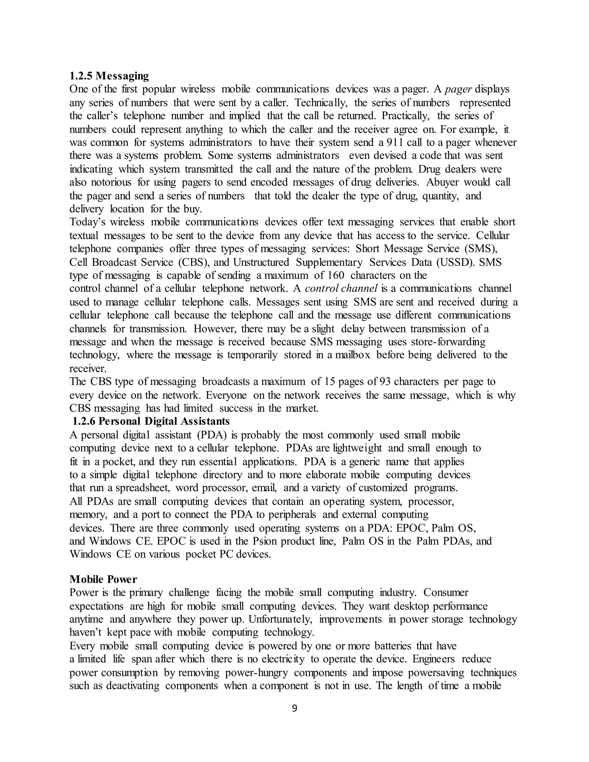 9
1.2.5 Messaging
One of the first popular wireless mobile communications devices was a pager. A pager displays
any series of numbers that were sent by a caller. Technically, the series of numbers represented
the caller’s telephone number and implied that the call be returned. Practically, the series of
numbers could represent anything to which the caller and the receiver agree on. For example, it
was common for systems administrators to have their system send a 911 call to a pager whenever
there was a systems problem. Some systems administrators even devised a code that was sent
indicating which system transmitted the call and the nature of the problem. Drug dealers were
also notorious for using pagers to send encoded messages of drug deliveries. Abuyer would call
the pager and send a series of numbers that told the dealer the type of drug, quantity, and
delivery location for the buy.
Today’s wireless mobile communications devices offer text messaging services that enable short
textual messages to be sent to the device from any device that has access to the service. Cellular
telephone companies offer three types of messaging services: Short Message Service (SMS),
Cell Broadcast Service (CBS), and Unstructured Supplementary Services Data (USSD). SMS
type of messaging is capable of sending a maximum of 160 characters on the
control channel of a cellular telephone network. A control channel is a communications channel
used to manage cellular telephone calls. Messages sent using SMS are sent and received during a
cellular telephone call because the telephone call and the message use different communications
channels for transmission. However, there may be a slight delay between transmission of a
message and when the message is received because SMS messaging uses store-forwarding
technology, where the message is temporarily stored in a mailbox before being delivered to the
receiver.
The CBS type of messaging broadcasts a maximum of 15 pages of 93 characters per page to
every device on the network. Everyone on the network receives the same message, which is why
CBS messaging has had limited success in the market.
1.2.6 Personal Digital Assistants
A personal digital assistant (PDA) is probably the most commonly used small mobile
computing device next to a cellular telephone. PDAs are lightweight and small enough to
fit in a pocket, and they run essential applications. PDA is a generic name that applies
to a simple digital telephone directory and to more elaborate mobile computing devices
that run a spreadsheet, word processor, email, and a variety of customized programs.
All PDAs are small computing devices that contain an operating system, processor,
memory, and a port to connect the PDA to peripherals and external computing
devices. There are three commonly used operating systems on a PDA: EPOC, Palm OS,
and Windows CE. EPOC is used in the Psion product line, Palm OS in the Palm PDAs, and
Windows CE on various pocket PC devices.
Mobile Power
Power is the primary challenge facing the mobile small computing industry. Consumer
expectations are high for mobile small computing devices. They want desktop performance
anytime and anywhere they power up. Unfortunately, improvements in power storage technology
haven’t kept pace with mobile computing technology.
Every mobile small computing device is powered by one or more batteries that have
a limited life span after which there is no electricity to operate the device. Engineers reduce
power consumption by removing power-hungry components and impose powersaving techniques
such as deactivating components when a component is not in use. The length of time a mobile
 