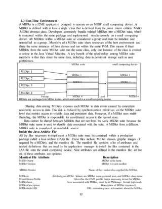 12
2.3 Run-Time Environment
A MIDlet is a J2ME application designed to operate on an MIDP small computing device. A
MIDlet is defined with at least a single class that is derived from the javax .micro edition. Midlet
.MIDlet abstract class. Developers commonly bundle related MIDlets into a MIDlet suite, which
is contained within the same package and implemented simultaneously on a small computing
device. All MIDlets within a MIDlet suite ar considered a group and must be installed and
uninstalled as a group . Members of a MIDlet suite share resources of the host environment and
share the same instances of Java classes and run within the same JVM. This means if three
MIDlets from the same MIDlet suite run the same class, only one instance of the class is created
at a time in the Java Virtual Machine. A key benefit of the relationship among MIDlet suite
members is that they share the same data, including data in persistent storage such as user
preferences.
MIDlet suite small computing device
MIDlet 1
MIDlet 1 MIDlet 1
MIDlet 2
MIDlet2 MIDlet 2
MIDlet 3
MIDlet 4
Package MIDlet 4 Load MIDlet 4
MIDlets are packaged into MIDlet suites,which are loaded in a small computing device.
Sharing data among MIDlets exposes each MIDlet to data errors caused by concurrent
read/write access to data. This risk is reduced by synchronization primitives on the MIDlet suite
level that restrict access to volatile data and persistent data. However, if a MIDlet uses multi-
threading, the MIDlet is responsible for coordinated access to the record store.
Data cannot be shared between MIDlets that are not from the same MIDlet suite because the
MIDlet suite name is used to identify data associated with the suite. A MIDlet from a different
MIDlet suite is considered an unreliable source.
Inside the Java Archive File
All the files necessary to implement a MIDlet suite must be contained within a production
package called a Java archive (JAR) file. These files include MIDlet classes, graphic images (if
required by a MIDlet), and the manifest file. The manifest file contains a list of attributes and
related definitions that are used by the application manager to install the files contained in the
JAR file onto the small computing device. Nine attributes are defined in the manifest file; all but
six of these attributes are optional.
Manifest File Attribute Description
MIDlet-Name MIDlet suite name.
MIDlet-Version MIDlet version number.
MIDlet-Vendor Name of the vendorwho supplied the MIDlet.
MIDlet-n Attribute per MIDlet. Values are MIDlet name,optional icon, and MIDlet class name.
MicroEdition-Profile Identifies the J2ME profile that is necessary to run the MIDlet.
MIDlet-Icon Icon associated with MIDlet, must be in PNGimage format (optional).
MIDlet-Description Description of MIDlet (optional).
MIDlet-Info-URL URL containing more information about the MIDlet.
 