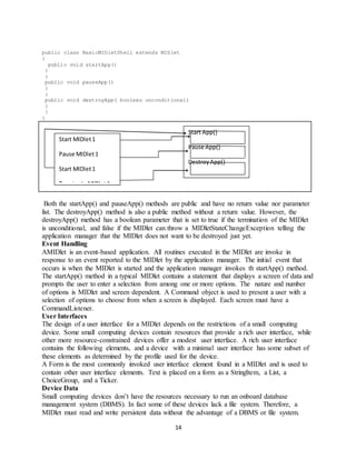 14
public class BasicMIDletShell extends MIDlet
{
public void startApp()
{
}
public void pauseApp()
{
}
public void destroyApp( boolean unconditional)
{
}
}
Both the startApp() and pauseApp() methods are public and have no return value nor parameter
list. The destroyApp() method is also a public method without a return value. However, the
destroyApp() method has a boolean parameter that is set to true if the termination of the MIDlet
is unconditional, and false if the MIDlet can throw a MIDletStateChangeException telling the
application manager that the MIDlet does not want to be destroyed just yet.
Event Handling
AMIDlet is an event-based application. All routines executed in the MIDlet are invoke in
response to an event reported to the MIDlet by the application manager. The initial event that
occurs is when the MIDlet is started and the application manager invokes th startApp() method.
The startApp() method in a typical MIDlet contains a statement that displays a screen of data and
prompts the user to enter a selection from among one or more options. The nature and number
of options is MIDlet and screen dependent. A Command object is used to present a user with a
selection of options to choose from when a screen is displayed. Each screen must have a
CommandListener.
User Interfaces
The design of a user interface for a MIDlet depends on the restrictions of a small computing
device. Some small computing devices contain resources that provide a rich user interface, while
other more resource-constrained devices offer a modest user interface. A rich user interface
contains the following elements, and a device with a minimal user interface has some subset of
these elements as determined by the profile used for the device.
A Form is the most commonly invoked user interface element found in a MIDlet and is used to
contain other user interface elements. Text is placed on a form as a StringItem, a List, a
ChoiceGroup, and a Ticker.
Device Data
Small computing devices don’t have the resources necessary to run an onboard database
management system (DBMS). In fact some of these devices lack a file system. Therefore, a
MIDlet must read and write persistent data without the advantage of a DBMS or file system.
Start MIDlet1
Pause MIDlet1
Start MIDlet1
Terminate MIDlet1
Start App()
Pause App()
DestroyApp()
 