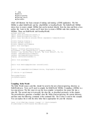 16
 j2me
■ j2mesrc
■ j2mesrcgreeting
■ j2metmp_classes
■ j2memidlets
which will illustrate the basic concept of making and running a J2ME application. The first
MIDlet is called HelloWorld and the otherMIDlet is GoodbyeWorld. The HelloWorld MIDlet
shows how to create a simple MIDlet that can be invoked directly from the class and from a Java
archive file. Later in this section you’ll learn how to create a MIDlet suite that contains two
MIDlets. These are HelloWorld and GoodbyeWorld.
package greeting;
import javax.microedition.midlet.*;
import javax.microedition.lcdui.*;
public class HelloWorld extends MIDlet implements CommandListener
{
private Display display ;
private TextBox textBox ;
private Command quitCommand;
public void startApp()
{
display = Display.getDisplay(this);
quitCommand = new Command("Quit", Command.SCREEN, 1);
textBox = new TextBox("Hello World", "My first MIDlet", 40, 0);
textBox .addCommand(quitCommand);
textBox .setCommandListener(this);
display .setCurrent(textBox );
}
public void pauseApp()
{
}
public void destroyApp(boolean unconditional)
{
}
public void commandAction(Command choice, Displayable displayable)
{
if (choice == quitCommand)
{
destroyApp(false);
notifyDestroyed();
}
}
}
Compiling Hello World
The Hello World source code files should be saved in the new j2mesrcgreeting directory as
HelloWorld.java. Next, you’ll need to compile the HelloWorld MIDlet. Compiling a MIDlet is a
two-step process. The first step is to use the Java compiler to transform the source file into a
class file. The second step is to preverify the class file, as described previously in this chapter.
The preverification generates a modified class file Make j2mesrcgreeting the current directory,
and then enter the following command at the command line. The d: drive is used in this example.
You can replace the d: with the drive letter that is appropriate for your file structure.
javac -d d:j2metmp_classes -target 1.1 -bootclasspath
d:j2memidp1.0.3fcsclasses HelloWorld.java
 