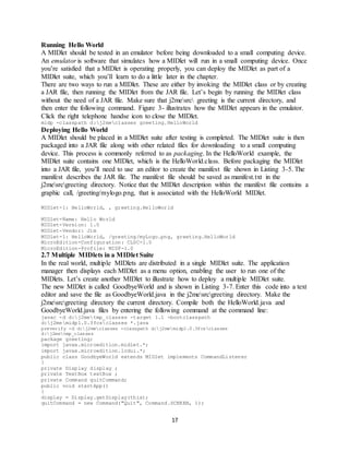 17
Running Hello World
A MIDlet should be tested in an emulator before being downloaded to a small computing device.
An emulator is software that simulates how a MIDlet will run in a small computing device. Once
you’re satisfied that a MIDlet is operating properly, you can deploy the MIDlet as part of a
MIDlet suite, which you’ll learn to do a little later in the chapter.
There are two ways to run a MIDlet. These are either by invoking the MIDlet class or by creating
a JAR file, then running the MIDlet from the JAR file. Let’s begin by running the MIDlet class
without the need of a JAR file. Make sure that j2mesrc greeting is the current directory, and
then enter the following command. Figure 3- illustrates how the MIDlet appears in the emulator.
Click the right telephone handse icon to close the MIDlet.
midp -classpath d:j2meclasses greeting.HelloWorld
Deploying Hello World
A MIDlet should be placed in a MIDlet suite after testing is completed. The MIDlet suite is then
packaged into a JAR file along with other related files for downloading to a small computing
device. This process is commonly referred to as packaging. In the HelloWorld example, the
MIDlet suite contains one MIDlet, which is the HelloWorld.class. Before packaging the MIDlet
into a JAR file, you’ll need to use an editor to create the manifest file shown in Listing 3-5. The
manifest describes the JAR file. The manifest file should be saved as manifest.txt in the
j2mesrcgreeting directory. Notice that the MIDlet description within the manifest file contains a
graphic call, /greeting/mylogo.png, that is associated with the HelloWorld MIDlet.
MIDlet-1: HelloWorld, , greeting.HelloWorld
MIDlet-Name: Hello World
MIDlet-Version: 1.0
MIDlet-Vendor: Jim
MIDlet-1: HelloWorld, /greeting/myLogo.png, greeting.HelloWorld
MicroEdition-Configuration: CLDC-1.0
MicroEdition-Profile: MIDP-1.0
2.7 Multiple MIDlets in a MIDlet Suite
In the real world, multiple MIDlets are distributed in a single MIDlet suite. The application
manager then displays each MIDlet as a menu option, enabling the user to run one of the
MIDlets. Let’s create another MIDlet to illustrate how to deploy a multiple MIDlet suite.
The new MIDlet is called GoodbyeWorld and is shown in Listing 3-7. Enter this code into a text
editor and save the file as GoodbyeWorld.java in the j2mesrcgreeting directory. Make the
j2mesrcgreeting directory the current directory. Compile both the HelloWorld.java and
GoodbyeWorld.java files by entering the following command at the command line:
javac -d d:j2metmp_classes -target 1.1 -bootclasspath
d:j2memidp1.0.3fcsclasses *.java
preverify -d d:j2meclasses -classpath d:j2memidp1.0.3fcsclasses
d:j2metmp_classes
package greeting;
import javax.microedition.midlet.*;
import javax.microedition.lcdui.*;
public class GoodbyeWorld extends MIDlet implements CommandListener
{
private Display display ;
private TextBox textBox ;
private Command quitCommand;
public void startApp()
{
display = Display.getDisplay(this);
quitCommand = new Command("Quit", Command.SCREEN, 1);
 