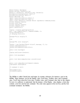 20
MIDlet-Vendor: MyCompany
MIDlet-Jar-URL: CheckColor.jar
MIDlet-1: CheckColor, CheckColor.png, CheckColor
MicroEdition-Configuration: CLDC-1.0
MicroEdition-Profile: MIDP-1.0
MIDlet-JAR-SIZE: 100
import javax.microedition.midlet.*;
import javax.microedition.lcdui.*;
public class CheckColor extends MIDlet implements CommandListener
private Display display;
private Form form;
private TextBox textbox;
private Command exit;
public CheckColor()
{
display = Display.getDisplay(this);
exit = new Command("Exit", Command.SCREEN, 1);
String message=null;
if (display.isColor())
{
message="Color display.";
}
else
{
message="No color display";
}
textbox = new TextBox("Check Colors", message, 17, 0);
textbox.addCommand(exit);
textbox.setCommandListener(this);
}
public void startApp()
{
display.setCurrent(textbox);
}
public void pauseApp()
{
}
public void destroyApp(boolean unconditional)
{
}
public void commandAction(Command command,
Displayable displayable)
{
if (command == exit)
{
destroyApp(true);
notifyDestroyed();
}
}
}
The MIDlet is called CheckColor and begins by creating references for instances used in the
MIDlet. These instances are for the Display class, Form class, TextBox class, and Command
class. You’ll learn about the Form class, TextBox class, and Command class later in this chapter.
For now it is sufficient to understand that the instance of the Display class displays a form that
contains a text box and the Exit command. The color statu appears in the text box, and the Exit
command terminates the MIDlet.
 