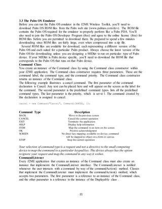 21
3.3 The Palm OS Emulator
Before you can run the Palm OS emulator in the J2ME Wireless Toolkit, you’ll need to
download Palm OS ROM files from the Palm web site (www.palmos.com/dev). The ROM file
contains the Palm OS required for the emulator to properly perform like a Palm PDA. You’ll
also need to join the Palm OS Developer Program (free) and agree to the online license (free) for
ROM files before you are permitted to download them. Be prepared to spend a few minutes
downloading since ROM files are fairly large, even when compressed into a zip file.
Several ROM files are available for download, each representing a different version of the
Palm OS and each suited for a particular Palm product. Always choose the latest version of the
Palm OS for downloading unless you are designing a MIDlet to run on particular type of Palm
device. If your MIDlet is Palm device specific, you’ll need to download the ROM file that
corresponds to the Palm OS that runs on that Palm device.
Command Class
You create an instance of the Command class by using the Command class constructor within
your J2ME application. The Command class constructor requires three parameters. These are the
command label, the command type, and the command priority. The Command class constructor
returns an instance of the Command class.
The following example illustrates a cancel command. The first parameter of the command
declaration is Cancel. Any text can be placed here and will appear on the screen as the label for
the command. The second parameter is the predefined command types. lists all the predefined
command types. The last parameter is the priority, which is set to 1. The command created by
this declaration is assigned to cancel.
cancel = new Command("Cancel", Command.CANCEL, 1);
Command Type Description
BACK Move to the previous screen
CANCEL Cancel the current operation
EXIT Terminate the application
HELP Display help information
ITEM Map the command to an item on the screen
OK Positive acknowledgment
SCREEN No direct key mapping available on device; command
will be mapped to object on a form or canvas
STOP Stop the current operation
Your selection of command type is a request and not a directive to the small computing
device to map the command to a particular keypad key. The device always has the option
to ignore your request and map the command in any way it wishes.
CommandListener
Every J2ME application that creates an instance of the Command class must also create an
instance that implements the CommandListener interface. The CommandListener is notified
whenever the user interacts with a command by way of the commandAction() method. Classes
that implement the CommandListener must implement the commandAction() method, which
accepts two parameters. The first parameter is a reference to an instance of the Command class,
and the other parameter is a reference to the instance of the Displayable class .
 