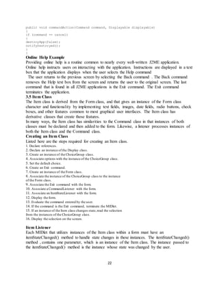 22
public void commandAction(Command command, Displayable displayable)
{
if (command == cancel)
{
destroyApp(false);
notifyDestroyed();
}
}
Online Help Example
Providing online help is a routine common to nearly every well-written J2ME application.
Online help instructs users on interacting with the application. Instructions are displayed in a text
box that the application displays when the user selects the Help command
The user returns to the previous screen by selecting the Back command . The Back command
removes the Help text box from the screen and returns the user to the original screen. The last
command that is found in all J2ME applications is the Exit command. The Exit command
terminates the application.
3.5 Item Class
The Item class is derived from the Form class, and that gives an instance of the Form class
character and functionality by implementing text fields, images, date fields, radio buttons, check
boxes, and other features common to most graphical user interfaces. The Item class has
derivative classes that create those features.
In many ways, the Item class has similarities to the Command class in that instances of both
classes must be declared and then added to the form. Likewise, a listener processes instances of
both the Item class and the Command class.
Creating an Item Class
Listed here are the steps required for creating an Item class.
1. Declare references.
2. Declare an instance of the Display class.
3. Create an instance of the ChoiceGroup class.
4. Associate options with the instance of the ChoiceGroup class.
5. Set the default choice.
6. Create an Exit command.
7. Create an instance of the Form class.
8. Associate the instance of the ChoiceGroup class to the instance
of the Form class.
9. Associate the Exit command with the form.
10. Associate a CommandListener with the form.
11. Associate an ItemStateListener with the form.
12. Display the form.
13. Evaluate the command entered by the user.
14. If the command is the Exit command, terminate the MIDlet.
15. If an instance of the Item class changes state,read the selection
from the instances of the ChoiceGroup class.
16. Display the selection on the screen.
Item Listener
Each MIDlet that utilizes instances of the Item class within a form must have an
itemStateChanged() method to handle state changes in these instances. The itemStateChanged()
method , contains one parameter, which is an instance of the Item class. The instance passed to
the itemStateChanged() method is the instance whose state was changed by the user.
 