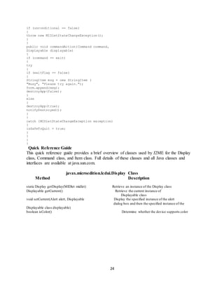 24
if (unconditional == false)
{
throw new MIDletStateChangeException();
}
}
public void commandAction(Command command,
Displayable displayable)
{
if (command == exit)
{
try
{
if (exitFlag == false)
{
StringItem msg = new StringItem (
"Busy", "Please try again.");
form.append(msg);
destroyApp(false);
}
else
{
destroyApp(true);
notifyDestroyed();
}
}
catch (MIDletStateChangeException exception)
{
isSafeToQuit = true;
}
}
}
}
Quick Reference Guide
This quick reference guide provides a brief overview of classes used by J2ME for the Display
class, Command class, and Item class. Full details of these classes and all Java classes and
interfaces are available at java.sun.com.
javax.microedition.lcdui.Display Class
Method Description
static Display getDisplay(MIDlet midlet) Retrieve an instance of the Display class
Displayable getCurrent() Retrieve the current instance of
Displayable class
void setCurrent(Alert alert, Displayable Display the specified instance of the alert
dialog box and then the specified instance of the
Displayable class displayable)
boolean isColor() Determine whether the device supports color
 