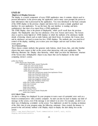 25
UNIT-IV
High-Level Display:Screens:
The display is a crucial component of every J2ME application since it contains objects used to
present information to the person using the application and in many cases prompts the person to
enter information that is processed by the application. You were introduced to the basic concepts
of the J2ME display in the previous chapter and shown how to create a simple graphical user
interface for your application. To say the least, this user interface is wanting and lacks
sophistication that most of us expect from a J2ME application.
The J2ME Display class is the parent of Displayable, which you’ll recall from the previous
chapter. The Displayable class has two subclasses of its own: Screen and Canvas. The Screen
class is used to create high-level J2ME displays in which the methods of its subclasses handle
details of drawing objects such as radio buttons and check boxes. In contrast, the Canvas class
and its subclasses are used to create low-leve J2ME displays. The methods give you pixel-level
control of the display, enabling you to draw your own images and text such as those used to
create games.
4.1.1 Screen Class
These classes contain methods that generate radio buttons, check boxes, lists, and other familiar
objects that users expect to find on the screen when interacting with your application. The
following illustrates the Display class hierarchy, which helps you learn the inheritance structure
of the Screen class ADisplayable object is any object that can be displayed on the small
computing device’s screen.
public class Display
public abstract class Displayable
public abstract class Screen extends Displayable
public class Alert extends Screen
public class Form extends Screen
public class List extends Screen implements Choice
public abstract class Item
public class ChoiceGroup extends Item implements Choice
public class DateField extends Item
public class TextField extends Item
public class Gauge extends Item
public class ImageItem extends Item
public class StringItem extends Item
public class TextBox extends Screen
public class Command
public class Ticker
public class Graphics
public interface Choice
public abstract class Canvas extends Displayable
public class Graphics
4.1.2 Alert Class
An alert is a dialog box displayed by your program to warn a user of a potential error such as a
break in communication with a remote computer. An alert can also be used to display any kind of
message on the screen, even if the message is not related to an error. For example, an alert is an
ideal way of displaying a reminder on the screen. You implement an alert by creating an instance
of the Alert class in your program using the following statement. Once created, the instance is
passed to the setCurrent() method o the Display object to display the alert dialog box on the
screen.
alert = new Alert("Failure", "Lost communication link!", null, null);
display.setCurrent(alert);
 