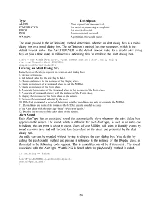 26
Type Description
ALARM Your request has been received.
CONFIRMATION An event or processing is completed.
ERROR An error is detected.
INFO A nonerror alert occurred.
WARNING A potential error could occur.
The value passed to the setTimeout() method determines whether an alert dialog box is a modal
dialog box or a timed dialog box. The setTimeout() method has one parameter, which is the
default timeout value. Use Alert.FOREVER as the default timeout value for a modal alert dialog
box, or pass a time value in milliseconds indicating time to terminate the alert dialog box.
alert = new Alert("Failure", "Lost communication link!", null, null);
alert.setTimeout(Alert.FOREVER);
display.setCurrent(alert);
Creating an Alert Dialog Box
Listed here are the steps required to create an alert dialog box:
1. Declare references.
2. Set default value for the exit flag to false.
3. Obtain a reference to the instance of the Display class.
4. Create an instance of a Command class to exit the MIDlet.
5. Create an instance of the Form class.
6. Associate the instance of the Command class to the instance of the Form class.
7. Associate a CommandListener with the instance of the Form class.
8. Display the instance of the Form class on the screen.
9. Evaluate the command selected by the user.
10. If the Exit command is selected,determine whether conditions are safe to terminate the MIDlet.
11. If conditions are not safe to terminate the MIDlet, create a modal instance
of the Alert class with the message “Busy” “Please try again.”
12. Display the instance of the Alert class on the screen.
Alert Sound
Each AlertType has an associated sound that automatically plays whenever the alert dialog box
appears on the screen. The sound, which is different for each AlertType, is used as an audio cue
to indicate that an event is about to occur. Users of your MIDlet will learn to identify events by
sound cue over time and will become less dependent on the visual cue presented by the alert
dialog box.
An audio cue can be sounded without having to display the alert dialog box. You do this by
calling the playSound() method and passing it reference to the instance of the Display class, as
illustrated in the following code segment. This is a modification of the if statement . The sound
associated with the AlertType WARNING is heard when the playSound() method is called.
if (exitFlag == false)
{
AlertType.WARNING.playSound(display);
destroyApp(false);
}
 