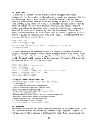 27
4.1.3 Form Class
The Form class is a container for other displayable objects that appear on the screen
simultaneously. Any derived class of the Item class can be placed within an instance of the Form
class. For example, instances of the StringItem class can be displayed by inserting those
instances within the instance of the Form class, then showing the instance of the Form class.
Small computing device screens vary in size, so you can expect that some instances within the
instance of the Form class won’t fit on the screen. However, devices typically implement
scrolling, which allows the user to bring instances out of view onto the screen. An instance is
placed with the instance of the Form class by calling one of two methods These are insert()
method and append() method. The insert() method places the instance in a particular position on
the form as specified by parameters passed to the insert() method. The append() method places
the instance after the last object on the form.
private Form form;
private StringItem message;
form = new Form("My Form");
message = new StringItem("Welcome, ", "glad you could come.");
form.append(message);
The same Form instance and StringItem instance as in the previous example are created and
assigned to the proper reference. However, a second StringItem instance is also created. Notice
that the index number of the first message appended to the Form instance is stored in the index1
variable. The index1 variable is passed as the first parameter to the insert() method to place the
second message on the form before the first message.
private Form form;
private StringItem message1, message2;
private int index1;
form = new Form("My Form");
message1 = new StringItem("Welcome, ", "glad you could come.");
message2 = new StringItem("Hello, ", "Mary.");
index1 = form.append(message1);
form.insert(index1,message2);
Creating an Instance of the Form Class
Listed here are the steps required to create an instance of the Form class:
1. Declare references.
2. Obtain a reference to the instance of the Display class.
3. Create an instance of a Command class to exit the MIDlet.
4. Create two instances of the StringItem class.
5. Assign each instance of the StringItem class to an array element.
6. Create an instance of the Form class.
7. Associate the instance of the Command class to the instance of the Form class.
8. Associate a CommandListener with the instance of the Form class.
9. Display the instance of the Form class on the screen.
10. Evaluate the command selected by the user.
11. If the Exit command is selected,terminate the MIDlet.
4.1.4 Item Class
An Item class is a base class for a number of derived classes that can be contained within a Form
class. These derived classes are ChoiceGroup, DateField, Gauge, ImageItem, StringItem, and
TextField, each of which is discussed in detail later in this chapter. Some classes derived from
 