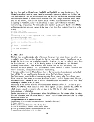 28
the Item class, such as ChoiceGroup, DateField, and TextField, are used for data entry. The
ChoiceGroup class is used to create check boxes or radio buttons on a form, and the DateField
class and TextField class are used to capture date and freeform text from the user of the MIDlet.
The state of an instance of a class derived from the Item class changes whenever a user enters
data into the instance, such as when a check box is selected. You can capture this change by
associating an ItemStateListener with an instance of a class derived from an Item class
(ChoiceGroup, for example). An ItemStateListener monitors events durin the life of the MIDlet
and traps events that represent changes in the state of any Item class contained in a form on the
screen.
private Form form;
private ChoiceGroup choiceGroup;
….
choiceGroup = new ChoiceGroup("Pick One", Choice.EXCLUSIVE);
form.append(choiceGroup);
form.setItemStateListener(this);
….
public void itemStateChanged(Item item)
{
if (item == choiceGroup)
{
// do some processing
}
}
4.1.5 List Class
The List class is used to display a list of items on the screen from which the user can select one
or multiple items. There are three formats for the List class: radio buttons, check boxes, and an
implicit list that does not use a radio button or check box icon . As you can probably gather from
the description of a List class, it is functionally similar to the ChoiceGroup class discussed
previously in this chapter. This is because both the List class and the ChoiceGroup class
implement the Choic interface. The Choice interface defines methods to retrieve a selection and
remove a selection, among other maintenance functionality.
A List class differs from the ChoiceGroup class by the way events of each instance are handled
by a MIDlet. As you recall from the discussion about the ChoiceGroup class, an
ItemStateListener is used to listen to events generated by an instance of a ChoiceGroup class.
Those events are then passed along to the itemStateChanged() method for processing. Likewise,
a commandAction() method is used to process command events, as described in the “Item Class”
Creating an Instance of a List Class
The listings in this section illustrate how to implement the three formats of a List class in your
MIDlet. the JAD file which creates an instanc of an implicit List class. contains the JAD file for
which creates a check box instance of a List class is the JAD file for which creates a radio
button instance of a List class.
Passing two parameters to the constructor of the List object creates the instance of the List class.
The first parameter is the title of the instance, “Menu:”, and the other parameter is the List object
format type IMPLICIT.
Creating an Instance of an Implicit List Class
Listed here are the steps required to create an instance of an implicit List class:
1. Declare references.
2. Obtain a reference to the instance of the Display class.
3. Create an instance of a Command class to exit the MIDlet.
4. Create an instance of the List class using the IMPLICIT type.
5. Append items to the instance of the List class.
 