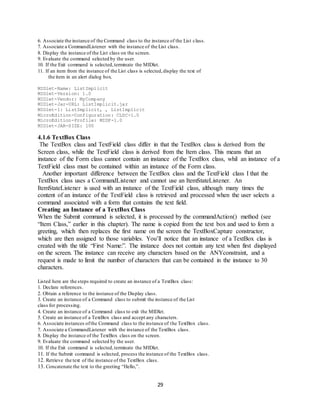 29
6. Associate the instance of the Command class to the instance of the List class.
7. Associate a CommandListener with the instance of the List class.
8. Display the instance of the List class on the screen.
9. Evaluate the command selected by the user.
10. If the Exit command is selected,terminate the MIDlet.
11. If an item from the instance of the List class is selected,display the text of
the item in an alert dialog box.
MIDlet-Name: ListImplicit
MIDlet-Version: 1.0
MIDlet-Vendor: MyCompany
MIDlet-Jar-URL: ListImplicit.jar
MIDlet-1: ListImplicit, , ListImplicit
MicroEdition-Configuration: CLDC-1.0
MicroEdition-Profile: MIDP-1.0
MIDlet-JAR-SIZE: 100
4.1.6 TextBox Class
The TextBox class and TextField class differ in that the TextBox class is derived from the
Screen class, while the TextField class is derived from the Item class. This means that an
instance of the Form class cannot contain an instance of the TextBox class, whil an instance of a
TextField class must be contained within an instance of the Form class.
Another important difference between the TextBox class and the TextField class I that the
TextBox class uses a CommandListener and cannot use an ItemStateListener. An
ItemStateListener is used with an instance of the TextField class, although many times the
content of an instance of the TextField class is retrieved and processed when the user selects a
command associated with a form that contains the text field.
Creating an Instance of a TextBox Class
When the Submit command is selected, it is processed by the commandAction() method (see
“Item Class,” earlier in this chapter). The name is copied from the text box and used to form a
greeting, which then replaces the first name on the screen the TextBoxCapture constructor,
which are then assigned to those variables. You’ll notice that an instance of a TextBox clas is
created with the title “First Name:”. The instance does not contain any text when first displayed
on the screen. The instance can receive any characters based on the ANYconstraint, and a
request is made to limit the number of characters that can be contained in the instance to 30
characters.
Listed here are the steps required to create an instance of a TextBox class:
1. Declare references.
2. Obtain a reference to the instance of the Display class.
3. Create an instance of a Command class to submit the instance of the List
class for processing.
4. Create an instance of a Command class to exit the MIDlet.
5. Create an instance of a TextBox class and accept any characters.
6. Associate instances ofthe Command class to the instance of the TextBox class.
7. Associate a CommandListener with the instance of the TextBox class.
8. Display the instance of the TextBox class on the screen.
9. Evaluate the command selected by the user.
10. If the Exit command is selected,terminate the MIDlet.
11. If the Submit command is selected, process the instance of the TextBox class.
12. Retrieve the text of the instance of the TextBox class.
13. Concatenate the text to the greeting “Hello,”.
 