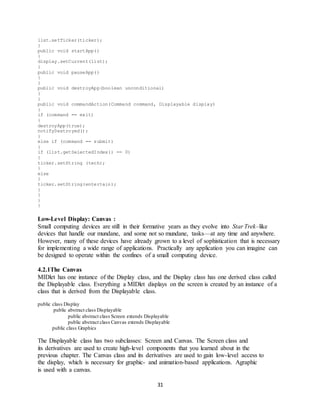 31
list.setTicker(ticker);
}
public void startApp()
{
display.setCurrent(list);
}
public void pauseApp()
{
}
public void destroyApp(boolean unconditional)
{
}
public void commandAction(Command command, Displayable display)
{
if (command == exit)
{
destroyApp(true);
notifyDestroyed();
}
else if (command == submit)
{
if (list.getSelectedIndex() == 0)
{
ticker.setString (tech);
}
else
{
ticker.setString(entertain);
}
}
}
}
Low-Level Display: Canvas :
Small computing devices are still in their formative years as they evolve into Star Trek–like
devices that handle our mundane, and some not so mundane, tasks—at any time and anywhere.
However, many of these devices have already grown to a level of sophistication that is necessary
for implementing a wide range of applications. Practically any application you can imagine can
be designed to operate within the confines of a small computing device.
4.2.1The Canvas
MIDlet has one instance of the Display class, and the Display class has one derived class called
the Displayable class. Everything a MIDlet displays on the screen is created by an instance of a
class that is derived from the Displayable class.
public class Display
public abstract class Displayable
public abstract class Screen extends Displayable
public abstract class Canvas extends Displayable
public class Graphics
The Displayable class has two subclasses: Screen and Canvas. The Screen class and
its derivatives are used to create high-level components that you learned about in the
previous chapter. The Canvas class and its derivatives are used to gain low-level access to
the display, which is necessary for graphic- and animation-based applications. Agraphic
is used with a canvas.
 