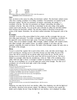 36
Red 50 00110010
Green 200 11001000
Blue 150 10010110
When these values are combined into one 32-bit value they appear as:
00000000001100101100100010010110
Lines
Lines are drawn on the canvas by calling the drawLine() method .The drawLine() method creates
a line from a starting coordinate to an ending coordinate. Four parameters are required by the
drawLine() method. The first two parameters are integers representing the starting x, y
coordinate of the line. The other two parameters are integers representing the ending x, y
coordinate of the line. The color of the line is determined by the color setting of the graphic
context used to draw the line. You can set the color of the line by calling the setColor() method
befor invoking the drawLine() method. The setColor() method is discussed in the previous
section of this chapter. Remember, the setColor() method determines the foreground color of the
line.
Rectangles
Arectangle is an area of the canvas defined by four corners, just like a rectangle that you can
draw using paper and pencil. You define a rectangle’s dimensions by identifying coordinates for
the upper-left corner and the lower-right corner. Four types of rectangles can be drawn on a
canvas. These are an outlined rectangle, filled rectangle, outlined rectangle with rounded corners,
and a filled rectangle with rounded corners. An outlined rectangle is one where only line
segments connecting the corners are drawn. The inside of the rectangle remains the same color as
the outside of the rectangle.
Arcs
An arc is a curved line segment that is used to draw circles, ovals, and other curved images. As
you’ll soon discover, drawing an arc is a bit tricky because you must define the area of the
canvas that will be covered by the arc and the angle used to draw the arc. The first step in
drawing an arc is to decide the area of the canvas that will be covered by the arc. The area is
defined as a rectangle rather than the circumference of the arc. Think of thi as defining a box
within which the angle is drawn. A rectangle is defined by specifying two sets of coordinates.
The first set of coordinates (x1, y1) set the upper-left corner of the rectangle. The other set of
coordinates (x2, y2) set the lower-right corner of the rectangle
Drawing an Arc
Listed here are the steps for drawing an arc:
1. Declare references to classes.
2. Create instances of classes and assign those instances to references.
3. Display the instance of the Canvas class whenever the MIDlet is started.
4. Terminate the MIDlet when the Exit command is selected.
5. Define a class derived from the Canvas class that implements
a CommandListener.
6. Within the derived class,declare references.
7. Within the derived class,create an instance of the Command class.
8. Within the derived class,associate the instance of the Command
class with the canvas.
9. Within the derived class,associate the CommandListener with the canvas.
Text
Displaying text using the low-level user interface differs from displaying text with the high-level
user interface discussed in the previous chapter. The difference is based on who controls the
details used to display the text. Using the high-level user interface, text is displayed by calling
 