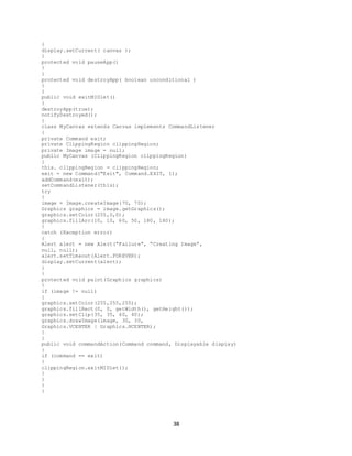 38
{
display.setCurrent( canvas );
}
protected void pauseApp()
{
}
protected void destroyApp( boolean unconditional )
{
}
public void exitMIDlet()
{
destroyApp(true);
notifyDestroyed();
}
class MyCanvas extends Canvas implements CommandListener
{
private Command exit;
private ClippingRegion clippingRegion;
private Image image = null;
public MyCanvas (ClippingRegion clippingRegion)
{
this. clippingRegion = clippingRegion;
exit = new Command("Exit", Command.EXIT, 1);
addCommand(exit);
setCommandListener(this);
try
{
image = Image.createImage(70, 70);
Graphics graphics = image.getGraphics();
graphics.setColor(255,0,0);
graphics.fillArc(10, 10, 60, 50, 180, 180);
}
catch (Exception error)
{
Alert alert = new Alert(“Failure”, “Creating Image”,
null, null);
alert.setTimeout(Alert.FOREVER);
display.setCurrent(alert);
}
}
protected void paint(Graphics graphics)
{
if (image != null)
{
graphics.setColor(255,255,255);
graphics.fillRect(0, 0, getWidth(), getHeight());
graphics.setClip(35, 35, 40, 40);
graphics.drawImage(image, 30, 30,
Graphics.VCENTER | Graphics.HCENTER);
}
}
public void commandAction(Command command, Displayable display)
{
if (command == exit)
{
clippingRegion.exitMIDlet();
}
}
}
}
 