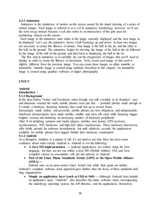 39
4.2.5 Animation
Animation is the simulation of motion on the screen caused by the timed drawing of a series of
related images. Each image is referred to as a cell in animation terminology however, we’ll use
the term image instead because a cell also refers to an intersection of the grid used for
positioning objects on the canvas.
Each image in the animation must relate to the image currently displayed and the next image to
be displayed. Let’s say the animation shows a ball bouncing up and down. At least two images
are necessary to create this illusion of motion. One image is the ball in the air, and the other is
the ball on the ground. The animation begins by showing the image of the ball in the air followed
by the image of the ball on the ground and then back to displaying the ball in the air.
The first step in animation is to carefully lay out the progression of images that you’ll need to
display in order to create the illusion of movement. Next, create each image so that each is
slightly different from the previous image. You can create these images as either mutable or
immutable. mutable image is created using methods described in this chapter. An immutable
image is created using graphics software or digital photography.
UNIT-V
Android
Introduction :
5.1.1 Background
In the days before Twitter and Facebook, when Google was still a twinkle in its founders’ eyes
and dinosaurs roamed the earth, mobile phones were just that — portable phones small enough to
fi t inside a briefcase, featuring batteries that could last up to several hours.
Increasingly small, stylish, and powerful, mobile phones are now ubiquitous and indispensable.
Hardware advancements have made mobiles smaller and more effi cient while featuring bigger,
brighter screens and including an increasing number of hardware peripherals.
After fi rst including cameras and media players, mobiles now feature GPS receivers,
accelerometers, NFC hardware, and high-defi nition touchscreens. These hardware innovations
offer fertile ground for software development, but until relatively recently the applications
available for mobile phones have lagged behind their hardware counterparts.
5.1.2 Android
As a disruptive addition to a mature fi eld, it’s not hard to see why there has been some
confusion about what exactly Android is. Android is not the following:
 A Java MEimplementation — Android applications are written using the Java
language, but they are not run within a Java ME (Mobile Edition) VM, and Java-
compiled classes an executables will not run natively in Android.
 Part of the Linux Phone Standards Forum (LiPS) or the Open Mobile Alliance
(OMA) —
Android runs on an open-source Linux kernel, but, while their goals are similar,
Android’s complete software stack approach goes further than the focus of these standards-defi
ning organizations.
 Simply an application layer (such as UIQ or S60) — Although Android does include
an application layer, “Android’’ also describes the entire software stack, encompassing
the underlying operating system, the API libraries, and the applications themselves.
 