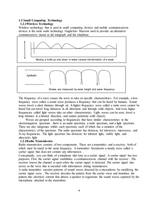 4
1.2 Small Computing Technology
1.2.1Wireless Technology
Wireless technology that is used in small computing devices and mobile communications
devices is the same radio technology Guglielmo Marconi used to provide an alternative
communication means to the telegraph and the telephone.
Moving a knife up and down in water causes the formation of a wave.
Aptitude
Waves are measured by wave height and wave frequency
The frequency of a wave causes the wave to take on specific characteristics. For example, a low-
frequency wave called a sound wave produces a frequency that can be heard by humans. Sound
waves travel a short distance through air. A higher-frequency wave called a radio wave cannot be
heard but can travel long distances in all directions and through solid objects. And even higher
frequencies called light waves take on other characteristics. Light waves can be seen, travel a
long distance in a limited direction, and cannot penetrate solid objects.
Waves are grouped according to frequencies that have similar characteristics in the
electromagnetic spectrum . there is an audio spectrum, a radio spectrum, and a light spectrum.
There are also subgroups within each spectrum, each of which has a variation of the
characteristics of the spectrum. The radio spectrum has divisions for television, microwave, and
X-ray frequencies. The light spectrum has divisions for infrared light, visible light, and
ultraviolet light.
1.2.2Radio Transmission
Radio transmission consists of two components. These are a transmitter and a receiver, both of
which must be tuned to the same frequency. A transmitter broadcasts a steady wave called a
carrier signal that does not contain any information .
Conceptually, you can think of a telephone dial tone as a carrier signal. A carrier signal has two
purposes. First, the carrier signal establishes a communications channel with the receiver . The
receiver knows the channel is open when the carrier signal is detected. The carrier signal also
serves as the wave that is encoded with information during transmission.
A radio transmitter encodes patterns of sound waves detected by a microphone by modifying the
carrier signal wave . The receiver decodes the pattern from the carrier wave and translates the
pattern into electrical current that directs a speaker to regenerate the sound waves captured by the
microphone attached to the transmitter.
 