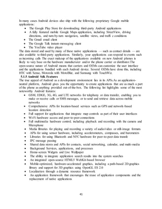 41
In many cases Android devices also ship with the following proprietary Google mobile
applications:
 The Google Play Store for downloading third-party Android applications
 A fully featured mobile Google Maps application, including StreetView, driving
directions, and turn-by-turn navigation, satellite views, and traffi c conditions
 The Gmail email client
 The Google Talk instant-messaging client
 The YouTube video player
The data stored and used by many of these native applications — such as contact details — are
also available to third-party applications. Similarly, your applications can respond to events such
as incoming calls The exact makeup of the applications available on new Android phones is
likely to vary base on the hardware manufacturer and/or the phone carrier or distributor.The
open-source nature of Android means that carriers and OEMs can customize the user interface
and the applications bundled with each Android device. Several OEMs have done this, including
HTC with Sense, Motorola with MotoBlur, and Samsung with TouchWiz.
5.1.5 Android Sdk Features
The true appeal of Android as a development environment lies in its APIs.As an application-
neutral platform, Android gives you the opportunity to create applications that are as much a part
of the phone as anything provided out-of-the-box. The following list highlights some of the most
noteworthy Android features:
 GSM, EDGE, 3G, 4G, and LTE networks for telephony or data transfer, enabling you to
make or receive calls or SMS messages, or to send and retrieve data across mobile
networks
 Comprehensive APIs for location-based services such as GPS and network-based
location detection
 Full support for applications that integrate map controls as part of their user interfaces
 Wi-Fi hardware access and peer-to-peer connections
 Full multimedia hardware control, including playback and recording with the camera and
Microphone
 Media libraries for playing and recording a variety of audio/video or still-image formats
 APIs for using sensor hardware, including accelerometers, compasses, and barometers
 Libraries for using Bluetooth and NFC hardware for peer-to-peer data transfe
 IPC message passing
 Shared data stores and APIs for contacts, social networking, calendar, and multi-media
 Background Services, applications, and processes
 Home-screen Widgets and Live Wallpaper
 The ability to integrate application search results into the system searches
 An integrated open-source HTML5 WebKit-based browser
 Mobile-optimized, hardware-accelerated graphics, including a path-based 2D graphics
library and support for 3D graphics using OpenGL ES 2.0
 Localization through a dynamic resource framework
 An application framework that encourages the reuse of application components and the
replacement of native applications
 