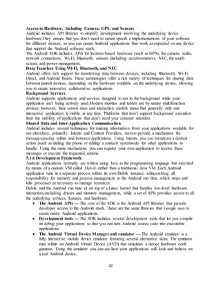 42
Access to Hardware, Including Camera, GPS, and Sensors
Android includes API libraries to simplify development involving the underlying device
hardware.They ensure that you don’t need to create specifi c implementations of your software
for different devices, so you can create Android applications that work as expected on any device
that support the Android software stack.
The Android SDK includes APIs for location-based hardware (such as GPS), the camera, audio,
network connections, Wi-Fi, Bluetooth, sensors (including accelerometers), NFC, the touch
screen, and power management.
Data Transfers Using Wi-Fi, Bluetooth, and NFC
Android offers rich support for transferring data between devices, including Bluetooth, Wi-Fi
Direct, and Android Beam. These technologies offer a rich variety of techniques for sharing data
between paired devices, depending on the hardware available on the underlying device, allowing
you to create innovative collaborative applications.
Background Services
Android supports applications and services designed to run in the background while your
application isn’t being actively used.Modern mobiles and tablets are by nature multifunction
devices; however, their screen sizes and interaction models mean that generally only one
interactive application is visible at any time. Platforms that don’t support background execution
limit the viability of applications that don’t need your constant attention.
Shared Data and Inter-Application Communication
Android includes several techniques for making information from your applications available for
use elsewhere, primarily: Intents and Content Providers. Intents provide a mechanism for
message-passing within and between applications. Using Intents, you can broadcast a desired
action (such as dialing the phone or editing a contact) systemwide for other applications to
handle. Using the same mechanism, you can register your own application to receive these
messages or execute the requested actions.
5.1.6 Development Framework
Android applications normally are written using Java as the programming language but executed
by means of a custom VM called Dalvik, rather than a traditional Java VM. Each Android
application runs in a separate process within its own Dalvik instance, relinquishing all
responsibility for memory and process management to the Android run time, which stops and
kills processes as necessary to manage resources.
Dalvik and the Android run time sit on top of a Linux kernel that handles low-level hardware
interaction,including drivers and memory management, while a set of APIs provides access to all
the underlying services, features, and hardware.
 The Android APIs — The core of the SDK is the Android API libraries that provide
developer access to the Android stack. These are the same libraries that Google uses to
create native Android applications.
 Development tools — The SDK includes several development tools that let you compile
an debug your applications so that you can turn Android source code into executable
applications.
 The Android Virtual Device Manager and emulator — The Android emulator is a
fully interactive mobile device emulator featuring several alternative skins. The emulator
runs within an Android Virtual Device (AVD) that simulates a device hardware confi
guration. Using the emulator you can see how your applications will look and behave on
a real Android device.
 