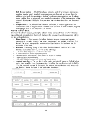 43
 Full documentation — The SDK includes extensive code-level reference information
detailing exactly what’s included in each package and class and how to use them. In
addition to the code documentation, Android’s reference documentation and developer
guide explains how to get started, gives detailed explanations of the fundamentals behind
Android development highlights best practices, and provides deep-dives into framework
topics.
 Sample code — The Android SDK includes a selection of sample applications that
demonstrate some of the possibilities available with Android, as well as simple programs
that highlight how to use individual API features.
Android Software Stack
The Android software stack is, put simply, a Linux kernel and a collection of C/C++ libraries
exposed through an application framework that provides services for, and management of, the
run time and applications.
 Linux kernel — Core services (including hardware drivers, process and memory
management, security, network, and power management) are handled by a Linux 2.6
kernel. The kernel also provides an abstraction layer between the hardware and the
remainder of the stack.
 Libraries — Running on top of the kernel, Android includes various C/C++ core
libraries such as libc and SSL, as well as the following:
 A media library for playback of audio and video media
 A surface manager to provide display management
 Graphics libraries that include SGL and OpenGL for 2D and 3D graphics
 SQLite for native database support
 SSL and WebKit for integrated web browser and Internet security
 Android run time — The run time is what makes an Android phone an Android phone
rather than a mobile Linux implementation. Including the core libraries and the Dalvik
VM, the Android run time is the engine that powers your applications and, along with
the libraries, forms the basis for the application framework.
 