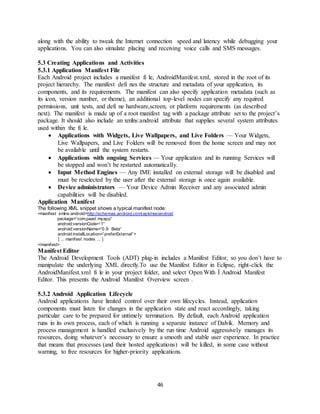 46
along with the ability to tweak the Internet connection speed and latency while debugging your
applications. You can also simulate placing and receiving voice calls and SMS messages.
5.3 Creating Applications and Activities
5.3.1 Application Manifest File
Each Android project includes a manifest fi le, AndroidManifest.xml, stored in the root of its
project hierarchy. The manifest defi nes the structure and metadata of your application, its
components, and its requirements. The manifest can also specify application metadata (such as
its icon, version number, or theme), an additional top-level nodes can specify any required
permissions, unit tests, and defi ne hardware,screen, or platform requirements (as described
next). The manifest is made up of a root manifest tag with a package attribute set to the project’s
package. It should also include an xmlns:android attribute that supplies several system attributes
used within the fi le.
 Applications with Widgets, Live Wallpapers, and Live Folders — Your Widgets,
Live Wallpapers, and Live Folders will be removed from the home screen and may not
be available until the system restarts.
 Applications with ongoing Services — Your application and its running Services will
be stopped and won’t be restarted automatically.
 Input Method Engines — Any IME installed on external storage will be disabled and
must be reselected by the user after the external storage is once again available.
 Device administrators — Your Device Admin Receiver and any associated admin
capabilities will be disabled.
Application Manifest
The following XML snippet shows a typical manifest node:
<manifest xmlns:android=http://schemas.android.com/apk/res/android
package=“com.paad.myapp“
android:versionCode=“1“
android:versionName=“0.9 Beta“
android:installLocation=“preferExternal“>
[ ... manifest nodes ... ]
</manifest>
Manifest Editor
The Android Development Tools (ADT) plug-in includes a Manifest Editor, so you don’t have to
manipulate the underlying XML directly.To use the Manifest Editor in Eclipse, right-click the
AndroidManifest.xml fi le in your project folder, and select Open With Í Android Manifest
Editor. This presents the Android Manifest Overview screen .
5.3.2 Android Application Lifecycle
Android applications have limited control over their own lifecycles. Instead, application
components must listen for changes in the application state and react accordingly, taking
particular care to be prepared for untimely termination. By default, each Android application
runs in its own process, each of which is running a separate instance of Dalvik. Memory and
process management is handled exclusively by the run time Android aggressively manages its
resources, doing whatever’s necessary to ensure a smooth and stable user experience. In practice
that means that processes (and their hosted applications) will be killed, in some case without
warning, to free resources for higher-priority applications.
 