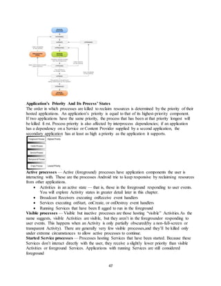 47
Application’s Priority And Its Process’ States
The order in which processes are killed to reclaim resources is determined by the priority of their
hosted applications. An application’s priority is equal to that of its highest-priority component.
If two applications have the same priority, the process that has been at that priority longest will
be killed fi rst. Process priority is also affected by interprocess dependencies; if an application
has a dependency on a Service or Content Provider supplied by a second application, the
secondary application has at least as high a priority as the application it supports.
Active processes — Active (foreground) processes have application components the user is
interacting with. These are the processes Android trie to keep responsive by reclaiming resources
from other applications.
 Activities in an active state — that is, those in the foreground responding to user events.
You will explore Activity states in greater detail later in this chapter.
 Broadcast Receivers executing onReceive event handlers
 Services executing onStart, onCreate, or onDestroy event handlers
 Running Services that have been fl agged to run in the foreground
Visible processes — Visible but inactive processes are those hosting “visible” Activities.As the
name suggests, visible Activities are visible, but they aren’t in the foregroundor responding to
user events. This happens when an Activity is only partially obscured(by a non-full-screen or
transparent Activity). There are generally very few visible processes,and they’ll be killed only
under extreme circumstances to allow active processes to continue.
Started Service processes — Processes hosting Services that have been started. Because these
Services don’t interact directly with the user, they receive a slightly lower priority than visible
Activities or foreground Services. Applications with running Services are still considered
foreground
 