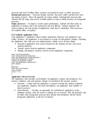 48
processes and won’t be killed unless resources are needed for active or visible processes.
Background processes — Processes hosting Activities that aren’t visible and that don’t have
any running Services. There will generally be a large number of background processes that
Android will kill using a last-seen-fi rst-killed pattern in order to obtain resources for foreground
processes.
Empty processes — To improve overall system performance, Android will often retain an
application in memory after it has reached the end of its lifetime. Android maintains this
cache to improve the start-up time of applications when they’re relaunched. These processes
are routinely killed, as required.
5.3.3 Android Application Class
Your application’s Application object remains instantiated whenever your application runs.
Unlike Activities, the Application is not restarted as a result of confi guration changes. Extending
the Application class with your own implementation enables you to do three things:
 Respond to application level events broadcast by the Android run time such as low
memoryconditions.
 Transfer objects between application components.
 Manage and maintain resources used by several application components.
import android.app.Application;
import android.content.res.Configuration;
public class MyApplication extends Application {
private static MyApplication singleton;
// Returns the application instance
public static MyApplication getInstance() {
return singleton;
}
@Override
public final void onCreate() {
super.onCreate();
singleton = this;
}
}
Application Lifecycle Events
The Application class provides event handlers for application creation and termination, low
memory conditions, and confi guration changes (as described in the previous section).
 onCreate — Called when the application is created. Override this method to initialize
your application singleton and create and initialize any application state variables or
shared resources.
 onLowMemory — Provides an opportunity for well-behaved applications to free
additional memory when the system is running low on resources. This will generally only
be called when background processes have already been terminated and the current
foreground applications ar still low on memory.
 