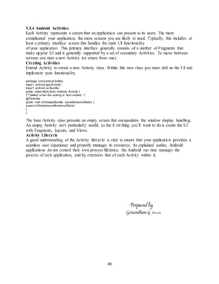 49
5.3.4 Android Activities
Each Activity represents a screen that an application can present to its users. The more
complicated your application, the more screens you are likely to need. Typically, this includes at
least a primary interface screen that handles the main UI functionality
of your application. This primary interface generally consists of a number of Fragments that
make upyour UI and is generally supported by a set of secondary Activities. To move between
screens you start a new Activity (or return from one).
Creating Activities
Extend Activity to create a new Activity class. Within this new class you must defi ne the UI and
implement your functionality.
package com.paad.activities;
import android.app.Activity;
import android.os.Bundle;
public class MyActivity extends Activity {
/** Called w hen the activity is first created. */
@Override
public void onCreate(Bundle savedInstanceState) {
super.onCreate(savedInstanceState);
}
}
The base Activity class presents an empty screen that encapsulates the window display handling.
An empty Activity isn’t particularly useful, so the fi rst thing you’ll want to do is create the UI
with Fragments, layouts, and Views.
Activity Lifecycle
A good understanding of the Activity lifecycle is vital to ensure that your application provides a
seamless user experience and properly manages its resources. As explained earlier, Android
applications do not control their own process lifetimes; the Android run time manages the
process of each application, and by extension that of each Activity within it.
Prepared by
Govardhan.G M.tech
 