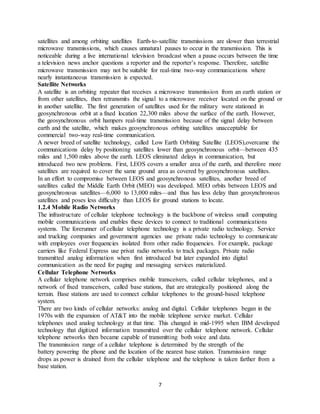 7
satellites and among orbiting satellites Earth-to-satellite transmissions are slower than terrestrial
microwave transmissions, which causes unnatural pauses to occur in the transmission. This is
noticeable during a live international television broadcast when a pause occurs between the time
a television news anchor questions a reporter and the reporter’s response. Therefore, satellite
microwave transmission may not be suitable for real-time two-way communications where
nearly instantaneous transmission is expected.
Satellite Networks
A satellite is an orbiting repeater that receives a microwave transmission from an earth station or
from other satellites, then retransmits the signal to a microwave receiver located on the ground or
in another satellite. The first generation of satellites used for the military were stationed in
geosynchronous orbit at a fixed location 22,300 miles above the surface of the earth. However,
the geosynchronous orbit hampers real-time transmission because of the signal delay between
earth and the satellite, which makes geosynchronous orbiting satellites unacceptable for
commercial two-way real-time communication.
A newer breed of satellite technology, called Low Earth Orbiting Satellite (LEOS),overcame the
communications delay by positioning satellites lower than geosynchronous orbit—between 435
miles and 1,500 miles above the earth. LEOS eliminated delays in communication, but
introduced two new problems. First, LEOS covers a smaller area of the earth, and therefore more
satellites are required to cover the same ground area as covered by geosynchronous satellites.
In an effort to compromise between LEOS and geosynchronous satellites, another breed of
satellites called the Middle Earth Orbit (MEO) was developed. MEO orbits between LEOS and
geosynchronous satellites—6,000 to 13,000 miles—and thus has less delay than geosynchronous
satellites and poses less difficulty than LEOS for ground stations to locate.
1.2.4 Mobile Radio Networks
The infrastructure of cellular telephone technology is the backbone of wireless small computing
mobile communications and enables these devices to connect to traditional communications
systems. The forerunner of cellular telephone technology is a private radio technology. Service
and trucking companies and government agencies use private radio technology to communicate
with employees over frequencies isolated from other radio frequencies. For example, package
carriers like Federal Express use privat radio networks to track packages. Private radio
transmitted analog information when first introduced but later expanded into digital
communication as the need for paging and messaging services materialized.
Cellular Telephone Networks
A cellular telephone network comprises mobile transceivers, called cellular telephones, and a
network of fixed transceivers, called base stations, that are strategically positioned along the
terrain. Base stations are used to connect cellular telephones to the ground-based telephone
system.
There are two kinds of cellular networks: analog and digital. Cellular telephones began in the
1970s with the expansion of AT&T into the mobile telephone service market. Cellular
telephones used analog technology at that time. This changed in mid-1995 when IBM developed
technology that digitized information transmitted over the cellular telephone network. Cellular
telephone networks then became capable of transmitting both voice and data.
The transmission range of a cellular telephone is determined by the strength of the
battery powering the phone and the location of the nearest base station. Transmission range
drops as power is drained from the cellular telephone and the telephone is taken farther from a
base station.
 
