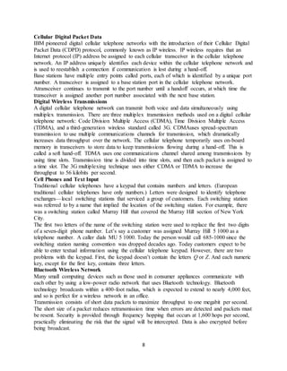 8
Cellular Digital Packet Data
IBM pioneered digital cellular telephone networks with the introduction of their Cellular Digital
Packet Data (CDPD) protocol, commonly known as IP wireless. IP wireless requires that an
Internet protocol (IP) address be assigned to each cellular transceiver in the cellular telephone
network. An IP address uniquely identifies each device within the cellular telephone network and
is used to reestablish a connection if communication is lost during a hand-off.
Base stations have multiple entry points called ports, each of which is identified by a unique port
number. A transceiver is assigned to a base station port in the cellular telephone network.
Atransceiver continues to transmit to the port number until a handoff occurs, at which time the
transceiver is assigned another port number associated with the next base station.
Digital Wireless Transmissions
A digital cellular telephone network can transmit both voice and data simultaneously using
multiplex transmission. There are three multiplex transmission methods used on a digital cellular
telephone network: Code Division Multiple Access (CDMA), Time Division Multiple Access
(TDMA), and a third-generation wireless standard called 3G. CDMAuses spread-spectrum
transmission to use multiple communications channels for transmission, which dramatically
increases data throughput over the network. The cellular telephone temporarily uses on-board
memory in transceivers to store data to keep transmissions flowing during a hand-off. This is
called a soft hand-off. TDMA uses one communications channel shared among transmissions by
using time slots. Transmission time is divided into time slots, and then each packet is assigned to
a time slot. The 3G multiplexing technique uses either CDMA or TDMA to increase the
throughput to 56 kilobits per second.
Cell Phones and Text Input
Traditional cellular telephones have a keypad that contains numbers and letters. (European
traditional cellular telephones have only numbers.) Letters were designed to identify telephone
exchanges—local switching stations that serviced a group of customers. Each switching station
was referred to by a name that implied the location of the switching station. For example, there
was a switching station called Murray Hill that covered the Murray Hill section of New York
City.
The first two letters of the name of the switching station were used to replace the first two digits
of a seven-digit phone number. Let’s say a customer was assigned Murray Hill 5 1000 as a
telephone number. A caller dials MU 5 1000. Today the person would call 685-1000 since the
switching station naming convention was dropped decades ago. Today customers expect to be
able to enter textual information using the cellular telephone keypad. However, there are two
problems with the keypad. First, the keypad doesn’t contain the letters Q or Z. And each numeric
key, except for the first key, contains three letters.
Bluetooth Wireless Network
Many small computing devices such as those used in consumer appliances communicate with
each other by using a low-power radio network that uses Bluetooth technology. Bluetooth
technology broadcasts within a 400-foot radius, which is expected to extend to nearly 4,000 feet,
and so is perfect for a wireless network in an office.
Transmission consists of short data packets to maximize throughput to one megabit per second.
The short size of a packet reduces retransmission time when errors are detected and packets must
be resent. Security is provided through frequency hopping that occurs at 1,600 hops per second,
practically eliminating the risk that the signal will be intercepted. Data is also encrypted before
being broadcast.
 