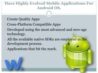 Have Highly Evolved Mobile Applications For 
Android OS. 
Create Quality Apps 
Cross-Platform Compatible Apps 
Developed using the most advanced and new-age 
technology. 
All the available native SDKs are employed in the 
development process. 
Applications that hit the mark. 
 