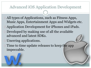 Advanced iOS Application Development 
All types of Applications, such as Fitness Apps, 
Music Apps, Entertainment Apps and Widgets etc. 
Application Development for iPhones and iPads. 
Developed by making use of all the available 
advanced and latest SDKs. 
Unerring applications. 
Time to time update releases to keep the app 
impeccable. 
 