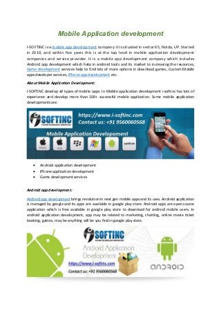 Mobile Application development
I-SOFTINC is a mobile app development company. It is situated in sector 65, Noida, UP. Started
in 2010, and within five years this is at the top level in mobile application development
companies and service provider. It is a mobile app development company which includes
Android app development which help in android tools and its market to increasing the resources,
Game development services help to find lots of more options in download games, Custom Mobile
apps developer services, iPhone app development etc.
About Mobile Application Development:
I-SOFTINC develop all types of mobile apps. In Mobile application development i-softinc has lots of
experience and develop more than 100+ successful mobile application. Some mobile application
developments are:
 Android application development
 iPhone application development
 Game development services
Android app development:
Android app development brings revolution in next gen mobile apps and its uses. Android application
is managed by google and its apps are available in google play store. Android apps are open source
application which is free available in google play store to download for android mobile users. In
android application development, app may be related to marketing, chatting, online movie ticket
booking, games, may be anything will be you find in google play store.
 