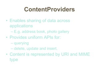 ContentProviders
• Enables sharing of data across
applications
– E.g. address book, photo gallery
• Provides uniform APIs for:
– querying
– delete, update and insert.
• Content is represented by URI and MIME
type
 