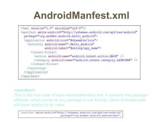 AndroidManfest.xml
<manifest>
This is the root node of each AndroisManifest.xml. It contains the package-
attribute, which points to any package in out Activity. Other Activities-path
will base relative to its value.
 