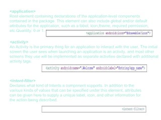 <application>
Root element containing declarations of the application-level components
contained in the package. This element can also include global and/or default
attributes for the application, such as a label, icon,theme, required permission,
etc.Quantity: 0 or 1.
<activity>
An Activity is the primary thing for an application to interact with the user. The initial
screen the user sees when launching an application is an activity, and most other
screens they use will be implemented as separate activities declared with additional
activity tags.
<intent-filter>
Declares what kind of Intents a component supports. In addition to the
various kinds of values that can be specified under this element, attributes
can be given here to supply a unique label, icon, and other information for
the action being described.
 